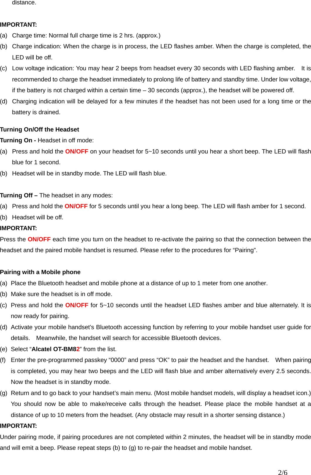 distance.  IMPORTANT: (a)  Charge time: Normal full charge time is 2 hrs. (approx.) (b)  Charge indication: When the charge is in process, the LED flashes amber. When the charge is completed, the LED will be off. (c)  Low voltage indication: You may hear 2 beeps from headset every 30 seconds with LED flashing amber.    It is recommended to charge the headset immediately to prolong life of battery and standby time. Under low voltage, if the battery is not charged within a certain time – 30 seconds (approx.), the headset will be powered off. (d)  Charging indication will be delayed for a few minutes if the headset has not been used for a long time or the battery is drained.    Turning On/Off the Headset Turning On - Headset in off mode: (a)  Press and hold the ON/OFF on your headset for 5~10 seconds until you hear a short beep. The LED will flash blue for 1 second. (b)  Headset will be in standby mode. The LED will flash blue.  Turning Off – The headset in any modes: (a)  Press and hold the ON/OFF for 5 seconds until you hear a long beep. The LED will flash amber for 1 second. (b)  Headset will be off.     IMPORTANT: Press the ON/OFF each time you turn on the headset to re-activate the pairing so that the connection between the headset and the paired mobile handset is resumed. Please refer to the procedures for “Pairing”.  Pairing with a Mobile phone (a)  Place the Bluetooth headset and mobile phone at a distance of up to 1 meter from one another. (b)  Make sure the headset is in off mode. (c)  Press and hold the ON/OFF for 5~10 seconds until the headset LED flashes amber and blue alternately. It is now ready for pairing. (d)  Activate your mobile handset’s Bluetooth accessing function by referring to your mobile handset user guide for details.    Meanwhile, the handset will search for accessible Bluetooth devices.   (e) Select “Alcatel OT-BM82” from the list. (f)  Enter the pre-programmed passkey “0000” and press “OK” to pair the headset and the handset.    When pairing is completed, you may hear two beeps and the LED will flash blue and amber alternatively every 2.5 seconds.   Now the headset is in standby mode. (g)  Return and to go back to your handset’s main menu. (Most mobile handset models, will display a headset icon.)   You should now be able to make/receive calls through the headset. Please place the mobile handset at a distance of up to 10 meters from the headset. (Any obstacle may result in a shorter sensing distance.) IMPORTANT: Under pairing mode, if pairing procedures are not completed within 2 minutes, the headset will be in standby mode and will emit a beep. Please repeat steps (b) to (g) to re-pair the headset and mobile handset. 2/6 
