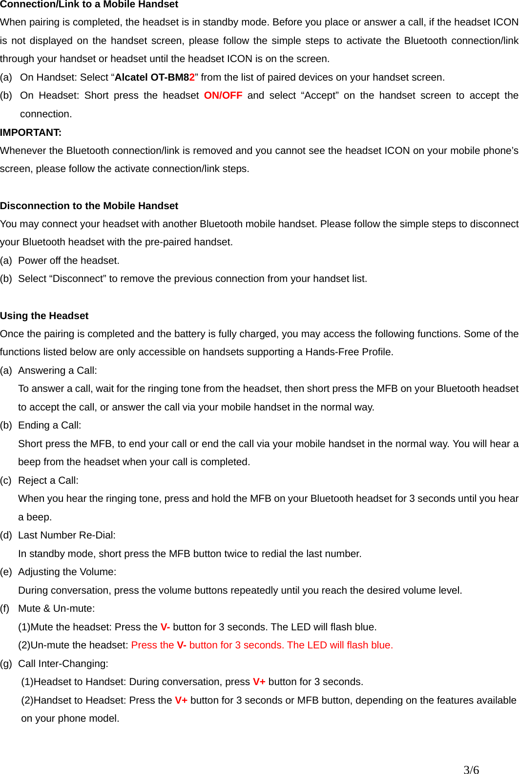  Connection/Link to a Mobile Handset When pairing is completed, the headset is in standby mode. Before you place or answer a call, if the headset ICON is not displayed on the handset screen, please follow the simple steps to activate the Bluetooth connection/link through your handset or headset until the headset ICON is on the screen.   (a)  On Handset: Select “Alcatel OT-BM82” from the list of paired devices on your handset screen. (b)  On Headset: Short press the headset ON/OFF and select “Accept” on the handset screen to accept the connection. IMPORTANT: Whenever the Bluetooth connection/link is removed and you cannot see the headset ICON on your mobile phone’s screen, please follow the activate connection/link steps.    Disconnection to the Mobile Handset You may connect your headset with another Bluetooth mobile handset. Please follow the simple steps to disconnect your Bluetooth headset with the pre-paired handset. (a)  Power off the headset. (b)  Select “Disconnect” to remove the previous connection from your handset list.  Using the Headset Once the pairing is completed and the battery is fully charged, you may access the following functions. Some of the functions listed below are only accessible on handsets supporting a Hands-Free Profile.     (a) Answering a Call: To answer a call, wait for the ringing tone from the headset, then short press the MFB on your Bluetooth headset to accept the call, or answer the call via your mobile handset in the normal way.   (b)  Ending a Call: Short press the MFB, to end your call or end the call via your mobile handset in the normal way. You will hear a beep from the headset when your call is completed. (c)  Reject a Call: When you hear the ringing tone, press and hold the MFB on your Bluetooth headset for 3 seconds until you hear a beep. (d) Last Number Re-Dial: In standby mode, short press the MFB button twice to redial the last number.     (e) Adjusting the Volume: During conversation, press the volume buttons repeatedly until you reach the desired volume level. (f)  Mute &amp; Un-mute: (1)Mute the headset: Press the V- button for 3 seconds. The LED will flash blue. (2)Un-mute the headset: Press the V- button for 3 seconds. The LED will flash blue. (g) Call Inter-Changing: (1)Headset to Handset: During conversation, press V+ button for 3 seconds.                  (2)Handset to Headset: Press the V+ button for 3 seconds or MFB button, depending on the features available on your phone model.     3/6 