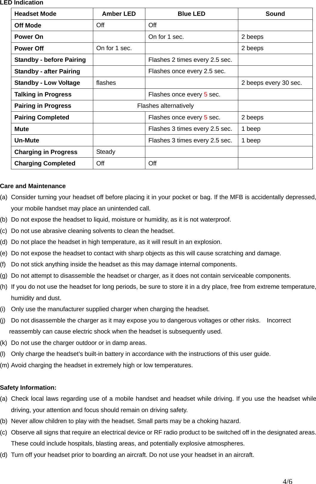 LED Indication Headset Mode  Amber LED  Blue LED  Sound   Off Mode  Off Off   Power On      On for 1 sec.  2 beeps Power Off  On for 1 sec.    2 beeps Standby - before Pairing    Flashes 2 times every 2.5 sec.   Standby - after Pairing    Flashes once every 2.5 sec.   Standby - Low Voltage  flashes    2 beeps every 30 sec. Talking in Progress    Flashes once every 5 sec.     Pairing in Progress  Flashes alternatively   Pairing Completed    Flashes once every 5 sec.  2 beeps Mute    Flashes 3 times every 2.5 sec.  1 beep Un-Mute    Flashes 3 times every 2.5 sec.  1 beep Charging in Progress  Steady      Charging Completed  Off Off    Care and Maintenance (a)  Consider turning your headset off before placing it in your pocket or bag. If the MFB is accidentally depressed, your mobile handset may place an unintended call. (b)  Do not expose the headset to liquid, moisture or humidity, as it is not waterproof. (c)  Do not use abrasive cleaning solvents to clean the headset. (d)  Do not place the headset in high temperature, as it will result in an explosion. (e)  Do not expose the headset to contact with sharp objects as this will cause scratching and damage. (f)  Do not stick anything inside the headset as this may damage internal components. (g)  Do not attempt to disassemble the headset or charger, as it does not contain serviceable components. (h)  If you do not use the headset for long periods, be sure to store it in a dry place, free from extreme temperature, humidity and dust. (i)  Only use the manufacturer supplied charger when charging the headset. (j)  Do not disassemble the charger as it may expose you to dangerous voltages or other risks.    Incorrect         reassembly can cause electric shock when the headset is subsequently used. (k)  Do not use the charger outdoor or in damp areas. (l)  Only charge the headset’s built-in battery in accordance with the instructions of this user guide. (m) Avoid charging the headset in extremely high or low temperatures.  Safety Information: (a)  Check local laws regarding use of a mobile handset and headset while driving. If you use the headset while driving, your attention and focus should remain on driving safety. (b)  Never allow children to play with the headset. Small parts may be a choking hazard. (c)  Observe all signs that require an electrical device or RF radio product to be switched off in the designated areas. These could include hospitals, blasting areas, and potentially explosive atmospheres. (d)  Turn off your headset prior to boarding an aircraft. Do not use your headset in an aircraft. 4/6 