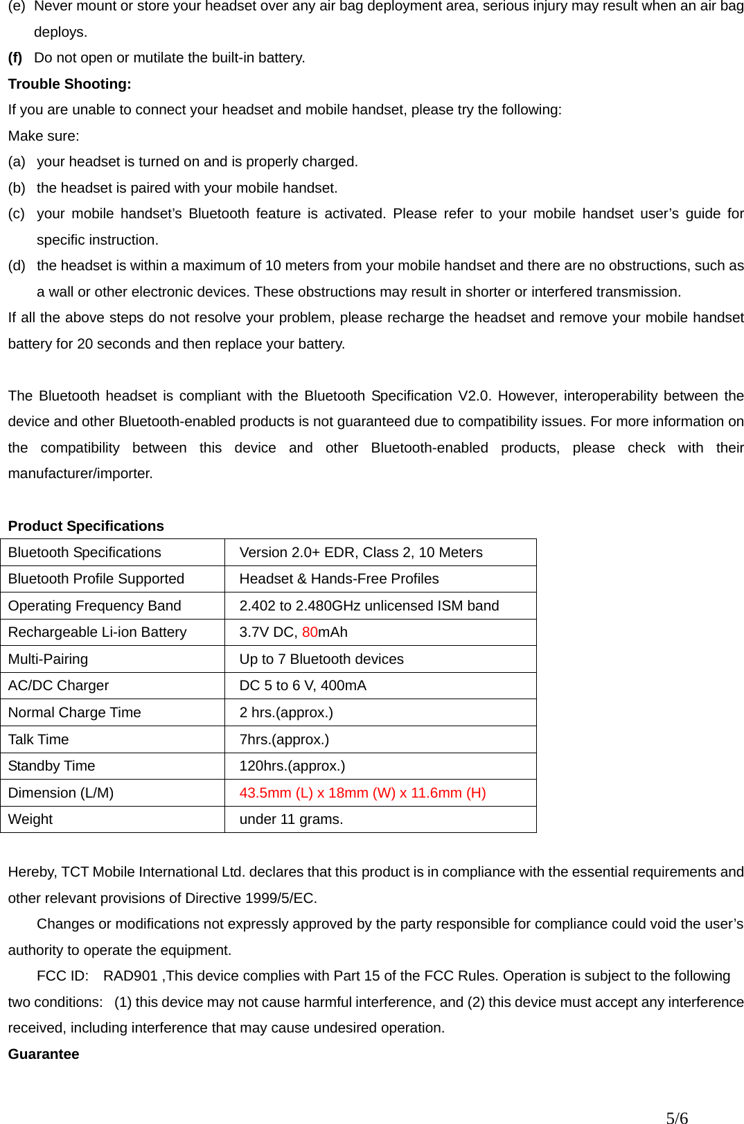 (e)  Never mount or store your headset over any air bag deployment area, serious injury may result when an air bag deploys. (f)  Do not open or mutilate the built-in battery. Trouble Shooting: If you are unable to connect your headset and mobile handset, please try the following: Make sure: (a)  your headset is turned on and is properly charged. (b)  the headset is paired with your mobile handset. (c)  your mobile handset’s Bluetooth feature is activated. Please refer to your mobile handset user’s guide for specific instruction. (d)  the headset is within a maximum of 10 meters from your mobile handset and there are no obstructions, such as a wall or other electronic devices. These obstructions may result in shorter or interfered transmission. If all the above steps do not resolve your problem, please recharge the headset and remove your mobile handset battery for 20 seconds and then replace your battery.  The Bluetooth headset is compliant with the Bluetooth Specification V2.0. However, interoperability between the device and other Bluetooth-enabled products is not guaranteed due to compatibility issues. For more information on the compatibility between this device and other Bluetooth-enabled products, please check with their manufacturer/importer.  Product Specifications Bluetooth Specifications    Version 2.0+ EDR, Class 2, 10 Meters   Bluetooth Profile Supported    Headset &amp; Hands-Free Profiles Operating Frequency Band    2.402 to 2.480GHz unlicensed ISM band Rechargeable Li-ion Battery    3.7V DC, 80mAh Multi-Pairing    Up to 7 Bluetooth devices   AC/DC Charger    DC 5 to 6 V, 400mA Normal Charge Time    2 hrs.(approx.) Talk Time   7hrs.(approx.)  Standby Time   120hrs.(approx.)  Dimension (L/M)    43.5mm (L) x 18mm (W) x 11.6mm (H) Weight   under 11 grams.     Hereby, TCT Mobile International Ltd. declares that this product is in compliance with the essential requirements and other relevant provisions of Directive 1999/5/EC. Changes or modifications not expressly approved by the party responsible for compliance could void the user’s authority to operate the equipment. FCC ID:    RAD901 ,This device complies with Part 15 of the FCC Rules. Operation is subject to the following two conditions:   (1) this device may not cause harmful interference, and (2) this device must accept any interference received, including interference that may cause undesired operation. Guarantee 5/6 