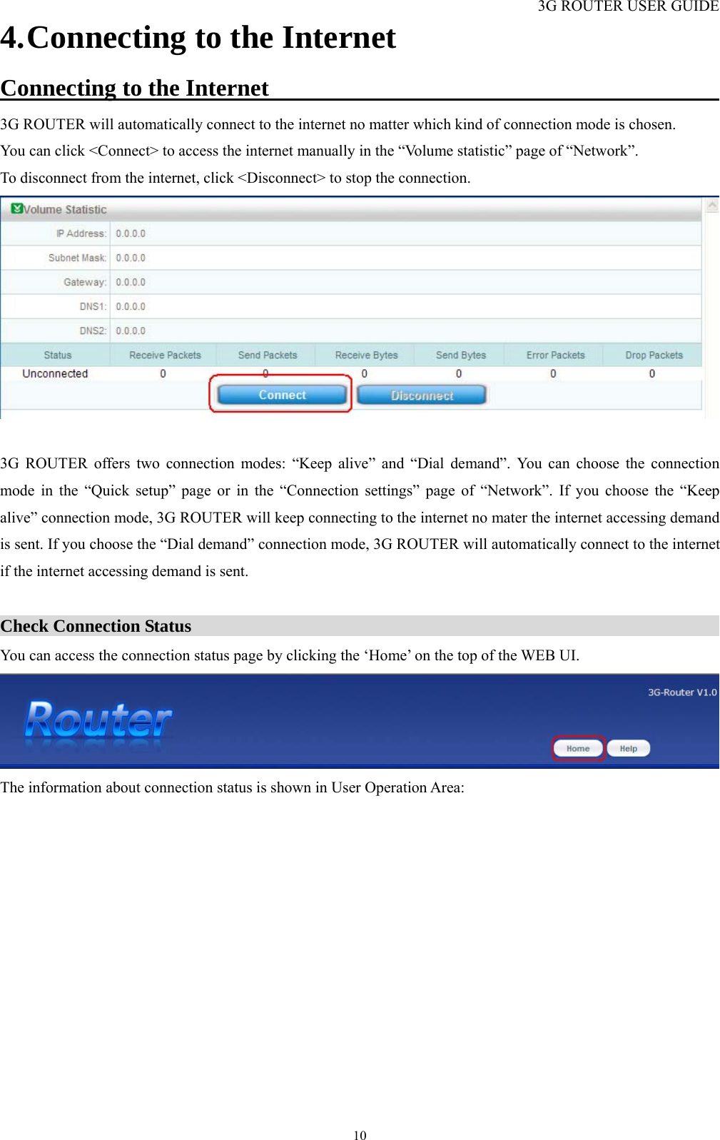 3G ROUTER USER GUIDE  104. Connecting to the Internet Connecting to the Internet                                             3G ROUTER will automatically connect to the internet no matter which kind of connection mode is chosen.   You can click &lt;Connect&gt; to access the internet manually in the “Volume statistic” page of “Network”. To disconnect from the internet, click &lt;Disconnect&gt; to stop the connection.   3G ROUTER offers two connection modes: “Keep alive” and “Dial demand”. You can choose the connection mode in the “Quick setup” page or in the “Connection settings” page of “Network”. If you choose the “Keep alive” connection mode, 3G ROUTER will keep connecting to the internet no mater the internet accessing demand is sent. If you choose the “Dial demand” connection mode, 3G ROUTER will automatically connect to the internet if the internet accessing demand is sent.  Check Connection Status                                                             You can access the connection status page by clicking the ‘Home’ on the top of the WEB UI.  The information about connection status is shown in User Operation Area: 