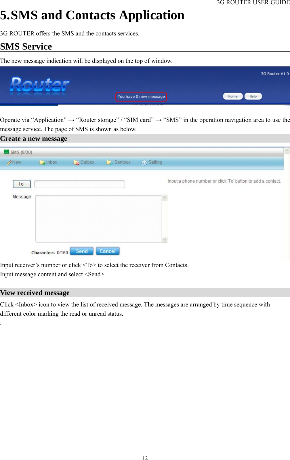 3G ROUTER USER GUIDE  125. SMS and Contacts Application 3G ROUTER offers the SMS and the contacts services. SMS Service                                                         The new message indication will be displayed on the top of window.     Operate via “Application” → “Router storage” / “SIM card” → “SMS” in the operation navigation area to use the message service. The page of SMS is shown as below. Create a new message                                                                  Input receiver’s number or click &lt;To&gt; to select the receiver from Contacts. Input message content and select &lt;Send&gt;.  View received message                                                                 Click &lt;Inbox&gt; icon to view the list of received message. The messages are arranged by time sequence with different color marking the read or unread status.   . 