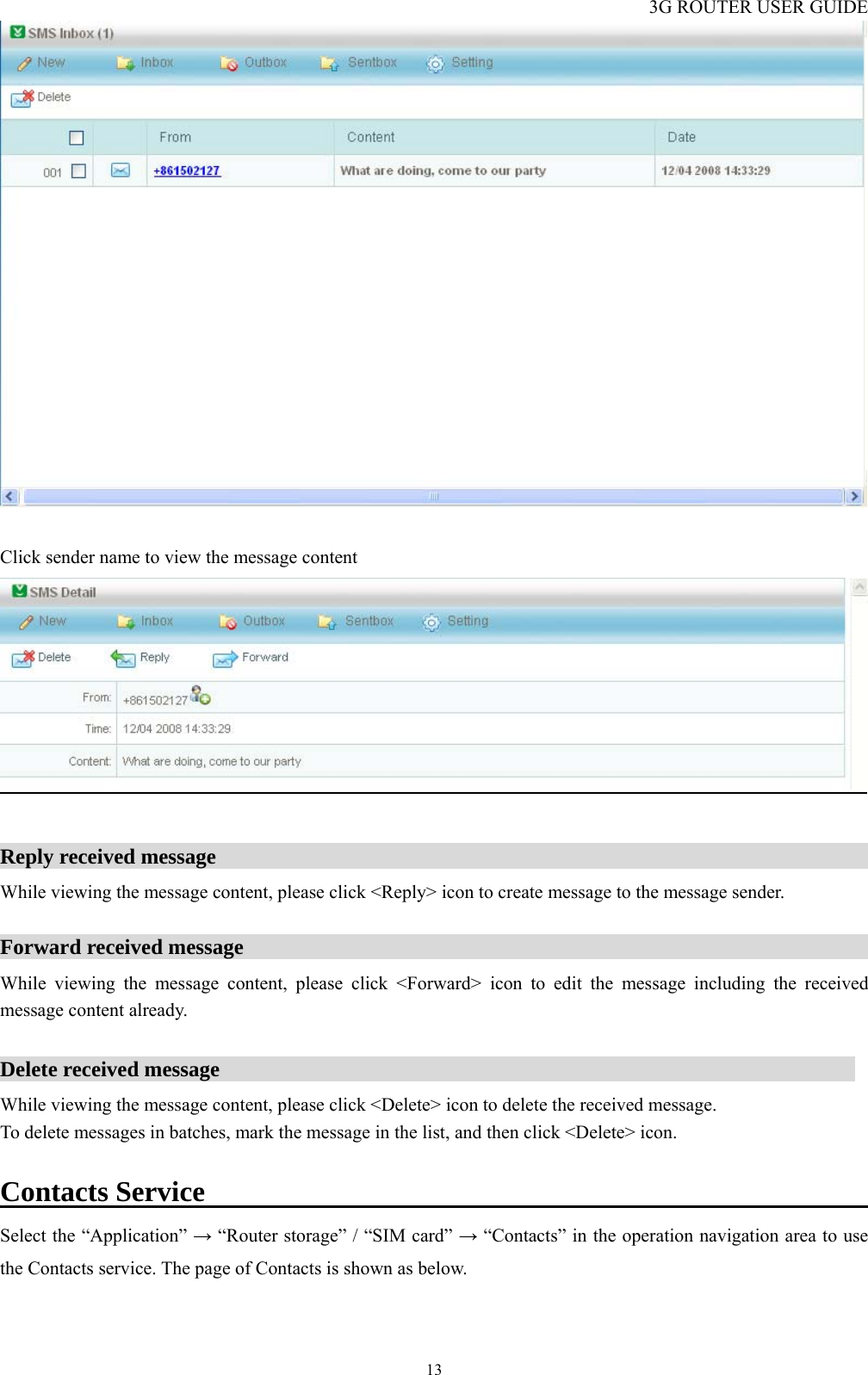 3G ROUTER USER GUIDE  13  Click sender name to view the message content   Reply received message                                                              While viewing the message content, please click &lt;Reply&gt; icon to create message to the message sender.  Forward received message                                                           While viewing the message content, please click &lt;Forward&gt; icon to edit the message including the received message content already.  Delete received message                                                            While viewing the message content, please click &lt;Delete&gt; icon to delete the received message.   To delete messages in batches, mark the message in the list, and then click &lt;Delete&gt; icon.  Contacts Service                                                     Select the “Application” → “Router storage” / “SIM card” → “Contacts” in the operation navigation area to use the Contacts service. The page of Contacts is shown as below. 