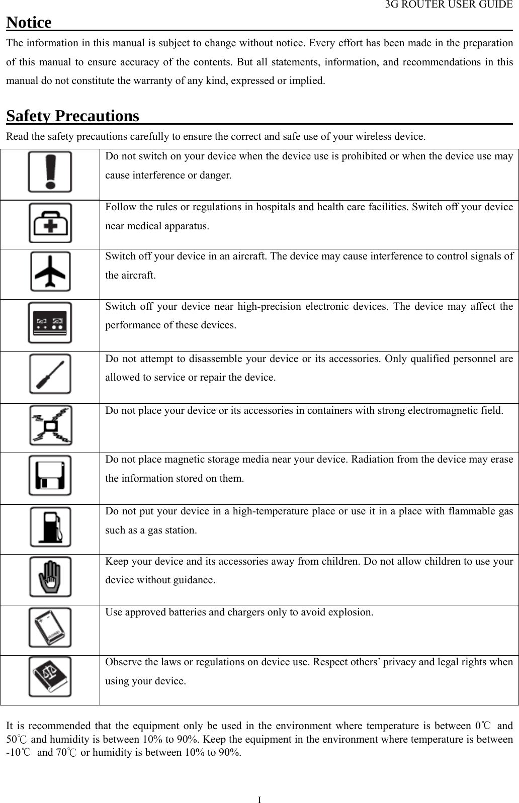 3G ROUTER USER GUIDE  INotice                                                              The information in this manual is subject to change without notice. Every effort has been made in the preparation of this manual to ensure accuracy of the contents. But all statements, information, and recommendations in this manual do not constitute the warranty of any kind, expressed or implied.  Safety Precautions                                              Read the safety precautions carefully to ensure the correct and safe use of your wireless device.  Do not switch on your device when the device use is prohibited or when the device use may cause interference or danger.  Follow the rules or regulations in hospitals and health care facilities. Switch off your device near medical apparatus.  Switch off your device in an aircraft. The device may cause interference to control signals of the aircraft.  Switch off your device near high-precision electronic devices. The device may affect the performance of these devices.  Do not attempt to disassemble your device or its accessories. Only qualified personnel are allowed to service or repair the device.  Do not place your device or its accessories in containers with strong electromagnetic field.  Do not place magnetic storage media near your device. Radiation from the device may erase the information stored on them.  Do not put your device in a high-temperature place or use it in a place with flammable gas such as a gas station.  Keep your device and its accessories away from children. Do not allow children to use your device without guidance.  Use approved batteries and chargers only to avoid explosion.  Observe the laws or regulations on device use. Respect others’ privacy and legal rights when using your device.  It is recommended that the equipment only be used in the environment where temperature is between 0℃ and 50  and humidity is between 10% to 90%. ℃Keep the equipment in the environment where temperature is between -10℃ and 70  ℃or humidity is between 10% to 90%.   