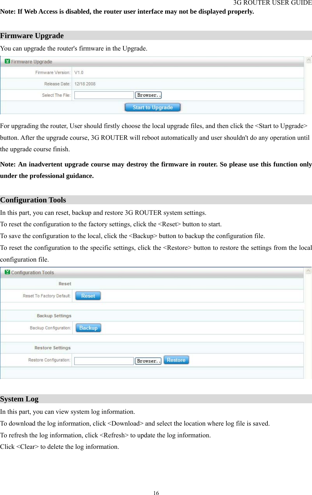 3G ROUTER USER GUIDE  16Note: If Web Access is disabled, the router user interface may not be displayed properly.  Firmware Upgrade                                                                  You can upgrade the router&apos;s firmware in the Upgrade.  For upgrading the router, User should firstly choose the local upgrade files, and then click the &lt;Start to Upgrade&gt; button. After the upgrade course, 3G ROUTER will reboot automatically and user shouldn&apos;t do any operation until the upgrade course finish. Note: An inadvertent upgrade course may destroy the firmware in router. So please use this function only under the professional guidance.  Configuration Tools                                                                 In this part, you can reset, backup and restore 3G ROUTER system settings. To reset the configuration to the factory settings, click the &lt;Reset&gt; button to start. To save the configuration to the local, click the &lt;Backup&gt; button to backup the configuration file. To reset the configuration to the specific settings, click the &lt;Restore&gt; button to restore the settings from the local configuration file.   System Log                                                                        In this part, you can view system log information. To download the log information, click &lt;Download&gt; and select the location where log file is saved. To refresh the log information, click &lt;Refresh&gt; to update the log information. Click &lt;Clear&gt; to delete the log information. 