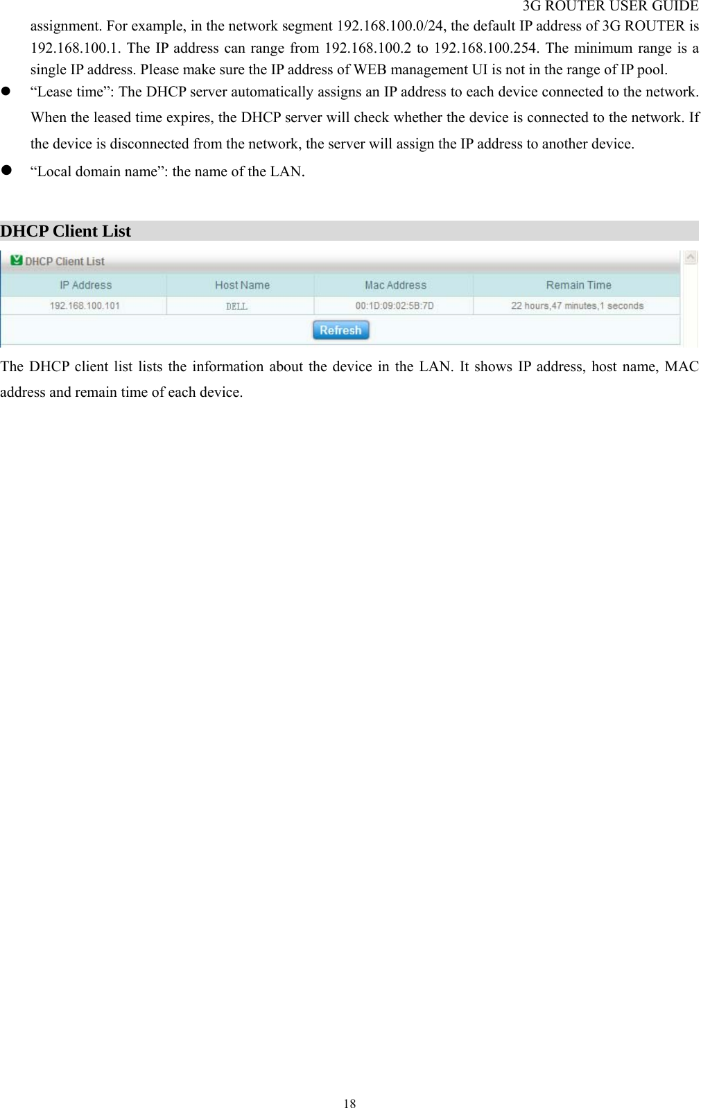 3G ROUTER USER GUIDE  18assignment. For example, in the network segment 192.168.100.0/24, the default IP address of 3G ROUTER is 192.168.100.1. The IP address can range from 192.168.100.2 to 192.168.100.254. The minimum range is a single IP address. Please make sure the IP address of WEB management UI is not in the range of IP pool. z “Lease time”: The DHCP server automatically assigns an IP address to each device connected to the network. When the leased time expires, the DHCP server will check whether the device is connected to the network. If the device is disconnected from the network, the server will assign the IP address to another device.   z “Local domain name”: the name of the LAN.  DHCP Client List                                                                     The DHCP client list lists the information about the device in the LAN. It shows IP address, host name, MAC address and remain time of each device.  