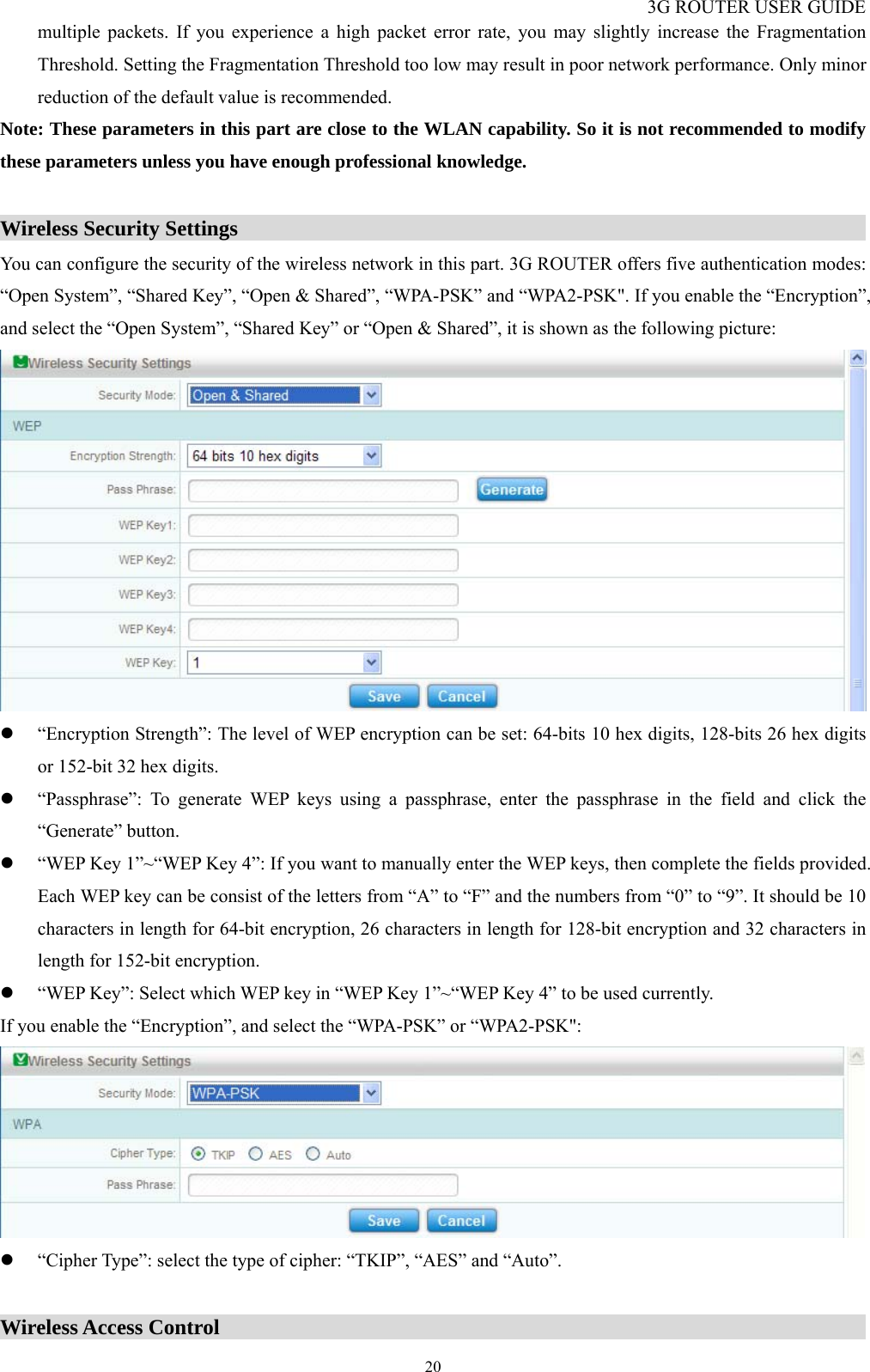 3G ROUTER USER GUIDE  20multiple packets. If you experience a high packet error rate, you may slightly increase the Fragmentation Threshold. Setting the Fragmentation Threshold too low may result in poor network performance. Only minor reduction of the default value is recommended. Note: These parameters in this part are close to the WLAN capability. So it is not recommended to modify these parameters unless you have enough professional knowledge.  Wireless Security Settings                                                                   You can configure the security of the wireless network in this part. 3G ROUTER offers five authentication modes: “Open System”, “Shared Key”, “Open &amp; Shared”, “WPA-PSK” and “WPA2-PSK&quot;. If you enable the “Encryption”, and select the “Open System”, “Shared Key” or “Open &amp; Shared”, it is shown as the following picture:  z “Encryption Strength”: The level of WEP encryption can be set: 64-bits 10 hex digits, 128-bits 26 hex digits or 152-bit 32 hex digits. z “Passphrase”: To generate WEP keys using a passphrase, enter the passphrase in the field and click the “Generate” button. z “WEP Key 1”~“WEP Key 4”: If you want to manually enter the WEP keys, then complete the fields provided. Each WEP key can be consist of the letters from “A” to “F” and the numbers from “0” to “9”. It should be 10 characters in length for 64-bit encryption, 26 characters in length for 128-bit encryption and 32 characters in length for 152-bit encryption. z “WEP Key”: Select which WEP key in “WEP Key 1”~“WEP Key 4” to be used currently. If you enable the “Encryption”, and select the “WPA-PSK” or “WPA2-PSK&quot;:  z “Cipher Type”: select the type of cipher: “TKIP”, “AES” and “Auto”.  Wireless Access Control                                                               