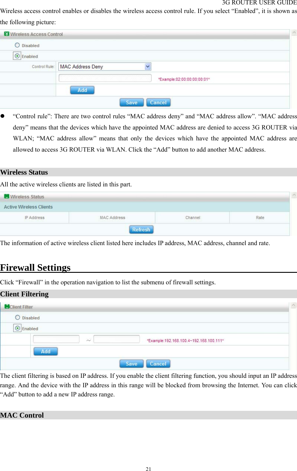 3G ROUTER USER GUIDE  21Wireless access control enables or disables the wireless access control rule. If you select “Enabled”, it is shown as the following picture:  z “Control rule”: There are two control rules “MAC address deny” and “MAC address allow”. “MAC address deny” means that the devices which have the appointed MAC address are denied to access 3G ROUTER via WLAN; “MAC address allow” means that only the devices which have the appointed MAC address are allowed to access 3G ROUTER via WLAN. Click the “Add” button to add another MAC address.  Wireless Status                                                                     All the active wireless clients are listed in this part.  The information of active wireless client listed here includes IP address, MAC address, channel and rate.  Firewall Settings                                                     Click “Firewall” in the operation navigation to list the submenu of firewall settings. Client Filtering                                                                       The client filtering is based on IP address. If you enable the client filtering function, you should input an IP address range. And the device with the IP address in this range will be blocked from browsing the Internet. You can click “Add” button to add a new IP address range.  MAC Control                                                                       