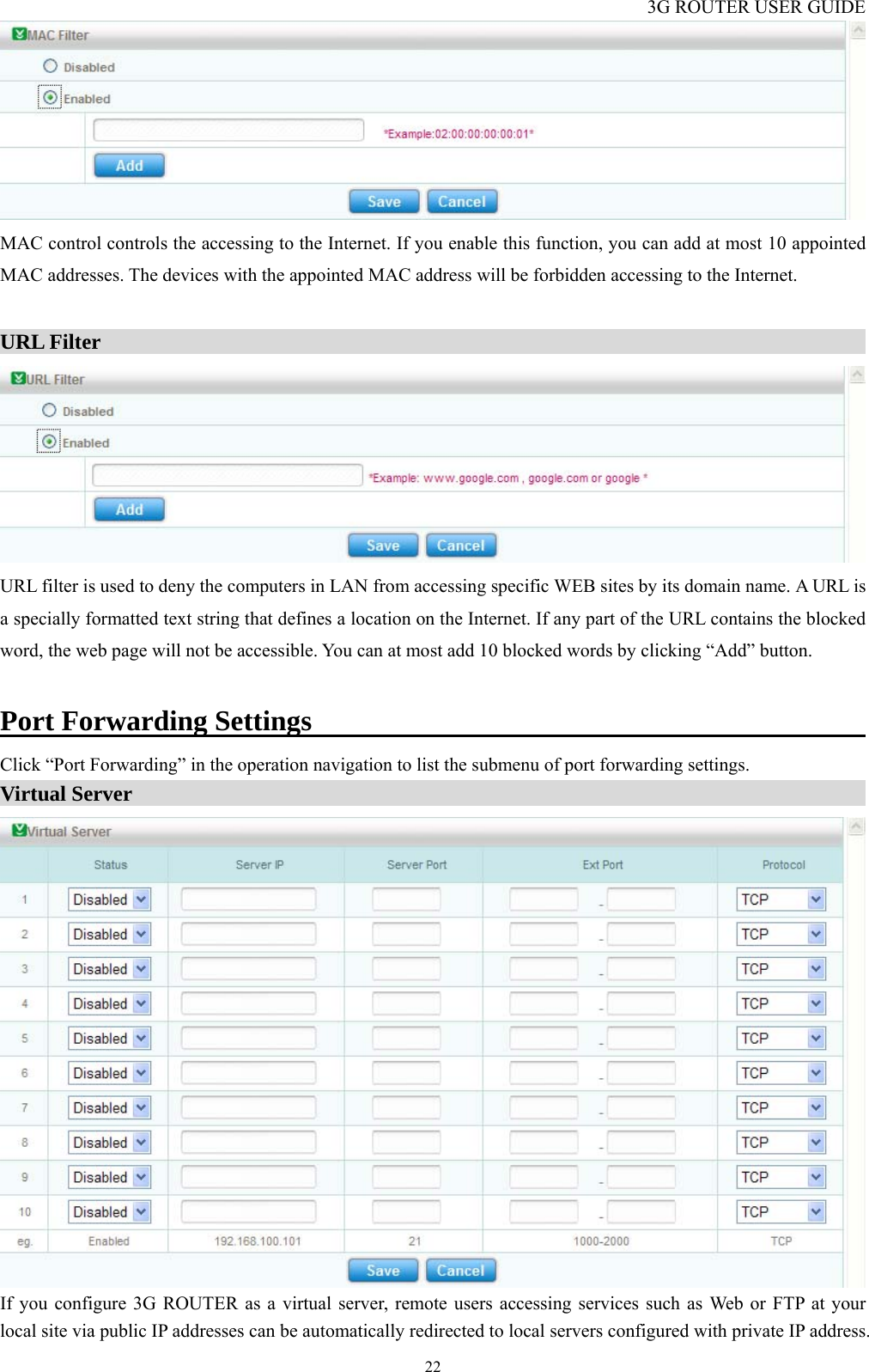 3G ROUTER USER GUIDE  22 MAC control controls the accessing to the Internet. If you enable this function, you can add at most 10 appointed MAC addresses. The devices with the appointed MAC address will be forbidden accessing to the Internet.  URL Filter                                                                           URL filter is used to deny the computers in LAN from accessing specific WEB sites by its domain name. A URL is a specially formatted text string that defines a location on the Internet. If any part of the URL contains the blocked word, the web page will not be accessible. You can at most add 10 blocked words by clicking “Add” button.  Port Forwarding Settings                                             Click “Port Forwarding” in the operation navigation to list the submenu of port forwarding settings. Virtual Server                                                                         If you configure 3G ROUTER as a virtual server, remote users accessing services such as Web or FTP at your local site via public IP addresses can be automatically redirected to local servers configured with private IP address. 