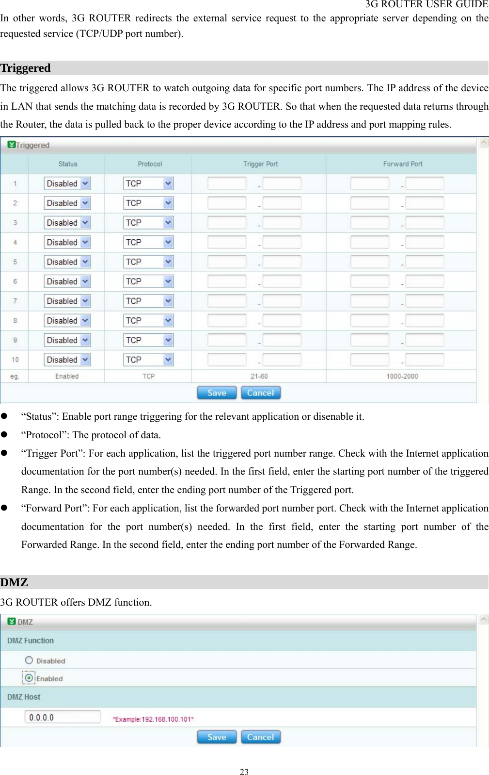 3G ROUTER USER GUIDE  23In other words, 3G ROUTER redirects the external service request to the appropriate server depending on the requested service (TCP/UDP port number).  Triggered                                                                          The triggered allows 3G ROUTER to watch outgoing data for specific port numbers. The IP address of the device in LAN that sends the matching data is recorded by 3G ROUTER. So that when the requested data returns through the Router, the data is pulled back to the proper device according to the IP address and port mapping rules.  z “Status”: Enable port range triggering for the relevant application or disenable it. z “Protocol”: The protocol of data. z “Trigger Port”: For each application, list the triggered port number range. Check with the Internet application documentation for the port number(s) needed. In the first field, enter the starting port number of the triggered Range. In the second field, enter the ending port number of the Triggered port. z “Forward Port”: For each application, list the forwarded port number port. Check with the Internet application documentation for the port number(s) needed. In the first field, enter the starting port number of the Forwarded Range. In the second field, enter the ending port number of the Forwarded Range.  DMZ                                                                              3G ROUTER offers DMZ function.  