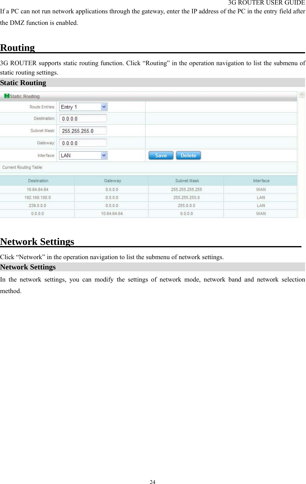 3G ROUTER USER GUIDE  24If a PC can not run network applications through the gateway, enter the IP address of the PC in the entry field after the DMZ function is enabled.  Routing                                                       3G ROUTER supports static routing function. Click “Routing” in the operation navigation to list the submenu of static routing settings. Static Routing                                                                         Network Settings                                              Click “Network” in the operation navigation to list the submenu of network settings. Network Settings                                                                    In the network settings, you can modify the settings of network mode, network band and network selection method. 