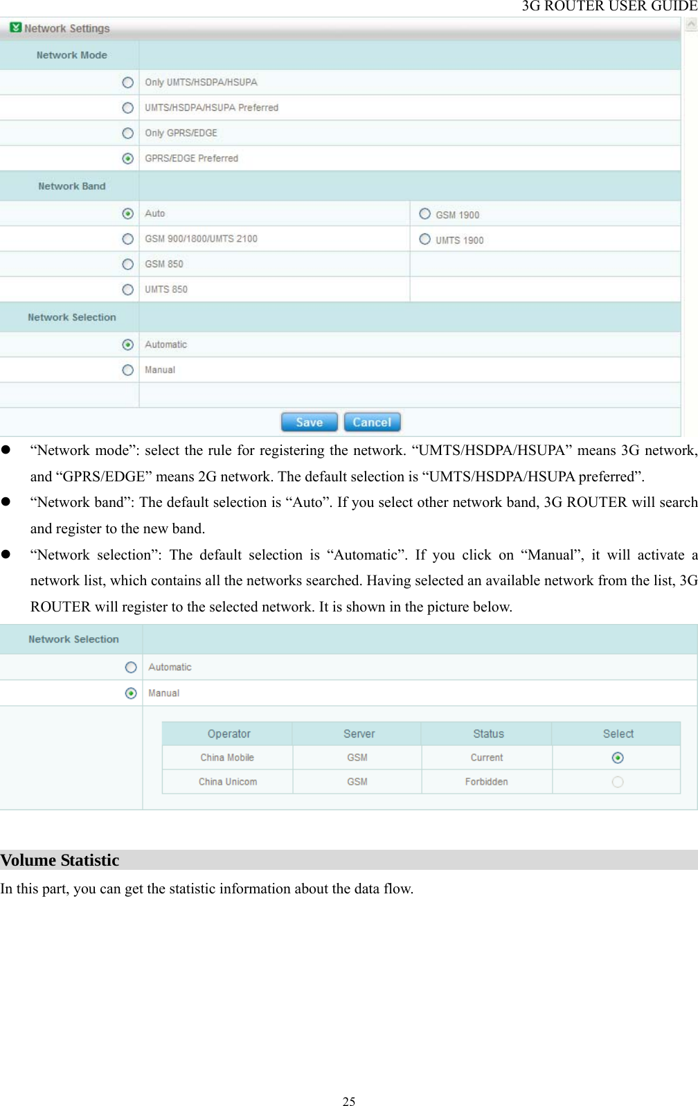 3G ROUTER USER GUIDE  25 z “Network mode”: select the rule for registering the network. “UMTS/HSDPA/HSUPA” means 3G network, and “GPRS/EDGE” means 2G network. The default selection is “UMTS/HSDPA/HSUPA preferred”. z “Network band”: The default selection is “Auto”. If you select other network band, 3G ROUTER will search and register to the new band. z “Network selection”: The default selection is “Automatic”. If you click on “Manual”, it will activate a network list, which contains all the networks searched. Having selected an available network from the list, 3G ROUTER will register to the selected network. It is shown in the picture below.   Volume Statistic                                                                    In this part, you can get the statistic information about the data flow. 