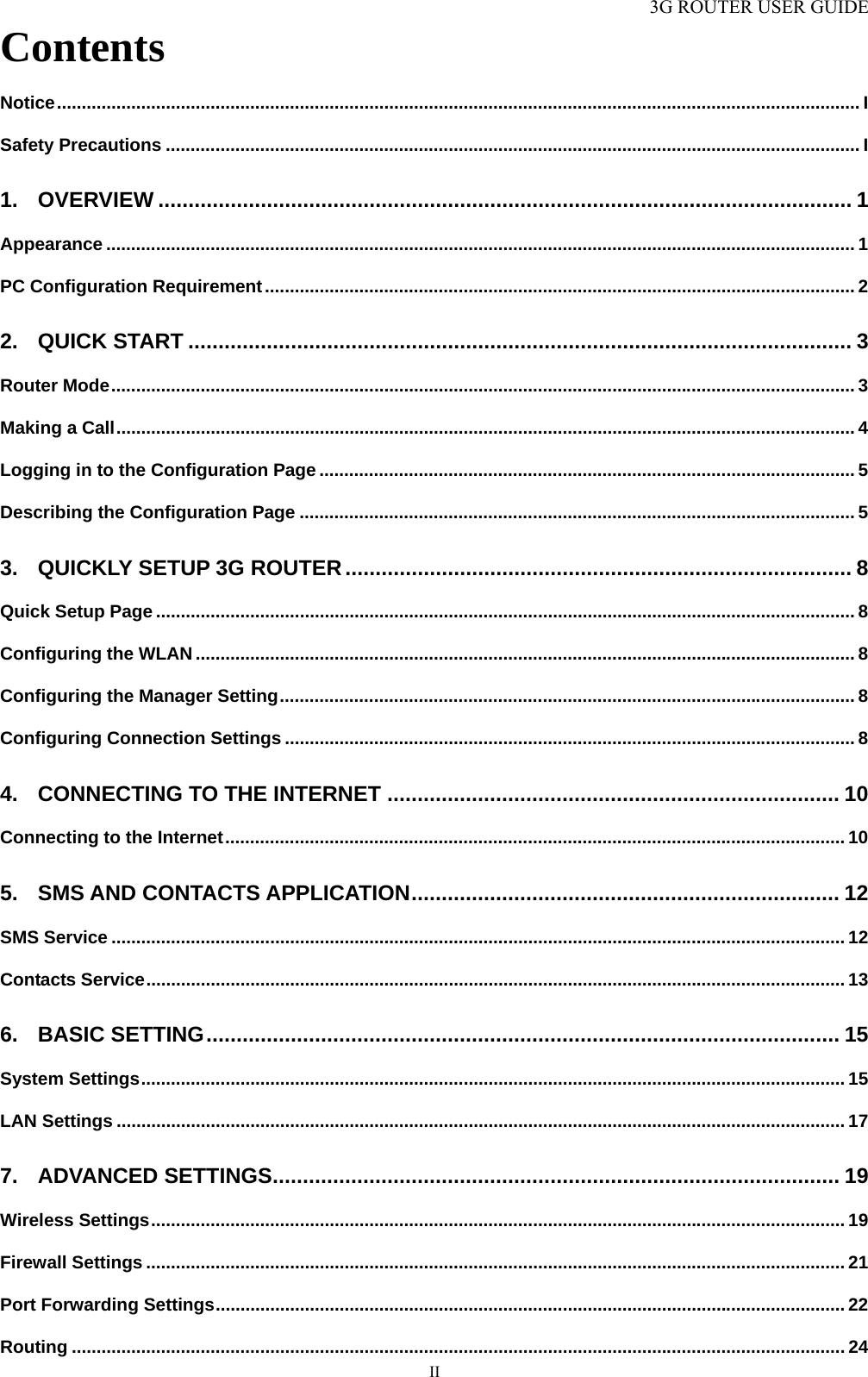 3G ROUTER USER GUIDE  IIContents Notice.................................................................................................................................................................. I Safety Precautions ............................................................................................................................................ I 1. OVERVIEW ................................................................................................................... 1 Appearance ....................................................................................................................................................... 1 PC Configuration Requirement....................................................................................................................... 2 2. QUICK START .............................................................................................................. 3 Router Mode...................................................................................................................................................... 3 Making a Call..................................................................................................................................................... 4 Logging in to the Configuration Page ............................................................................................................ 5 Describing the Configuration Page ................................................................................................................ 5 3. QUICKLY SETUP 3G ROUTER.................................................................................... 8 Quick Setup Page ............................................................................................................................................. 8 Configuring the WLAN ..................................................................................................................................... 8 Configuring the Manager Setting.................................................................................................................... 8 Configuring Connection Settings ................................................................................................................... 8 4. CONNECTING TO THE INTERNET ........................................................................... 10 Connecting to the Internet............................................................................................................................. 10 5. SMS AND CONTACTS APPLICATION....................................................................... 12 SMS Service .................................................................................................................................................... 12 Contacts Service............................................................................................................................................. 13 6. BASIC SETTING......................................................................................................... 15 System Settings.............................................................................................................................................. 15 LAN Settings ................................................................................................................................................... 17 7. ADVANCED SETTINGS.............................................................................................. 19 Wireless Settings............................................................................................................................................ 19 Firewall Settings ............................................................................................................................................. 21 Port Forwarding Settings............................................................................................................................... 22 Routing ............................................................................................................................................................ 24 