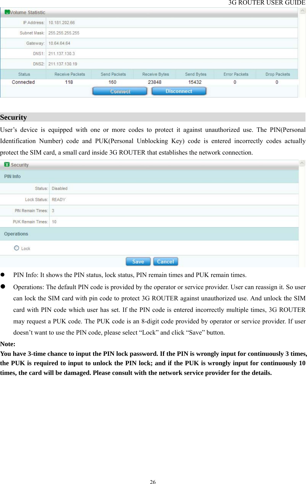 3G ROUTER USER GUIDE  26  Security                                                                              User’s device is equipped with one or more codes to protect it against unauthorized use. The PIN(Personal Identification Number) code and PUK(Personal Unblocking Key) code is entered incorrectly codes actually protect the SIM card, a small card inside 3G ROUTER that establishes the network connection.  z PIN Info: It shows the PIN status, lock status, PIN remain times and PUK remain times. z Operations: The default PIN code is provided by the operator or service provider. User can reassign it. So user can lock the SIM card with pin code to protect 3G ROUTER against unauthorized use. And unlock the SIM card with PIN code which user has set. If the PIN code is entered incorrectly multiple times, 3G ROUTER may request a PUK code. The PUK code is an 8-digit code provided by operator or service provider. If user doesn’t want to use the PIN code, please select “Lock” and click “Save” button. Note: You have 3-time chance to input the PIN lock password. If the PIN is wrongly input for continuously 3 times, the PUK is required to input to unlock the PIN lock; and if the PUK is wrongly input for continuously 10 times, the card will be damaged. Please consult with the network service provider for the details.  