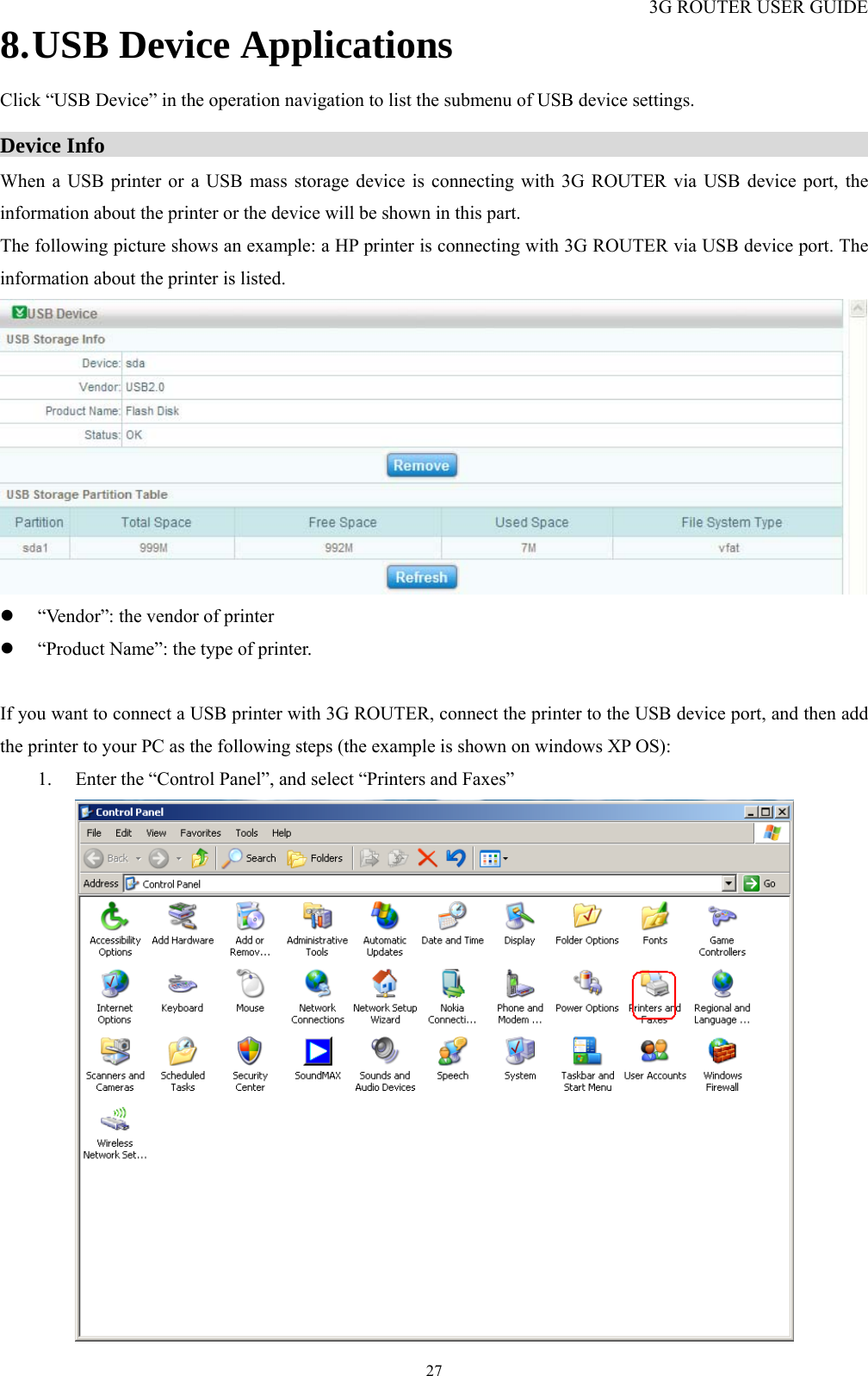 3G ROUTER USER GUIDE  278. USB Device Applications Click “USB Device” in the operation navigation to list the submenu of USB device settings.  Device Info                                                                         When a USB printer or a USB mass storage device is connecting with 3G ROUTER via USB device port, the information about the printer or the device will be shown in this part. The following picture shows an example: a HP printer is connecting with 3G ROUTER via USB device port. The information about the printer is listed.  z “Vendor”: the vendor of printer z “Product Name”: the type of printer.  If you want to connect a USB printer with 3G ROUTER, connect the printer to the USB device port, and then add the printer to your PC as the following steps (the example is shown on windows XP OS): 1. Enter the “Control Panel”, and select “Printers and Faxes”  