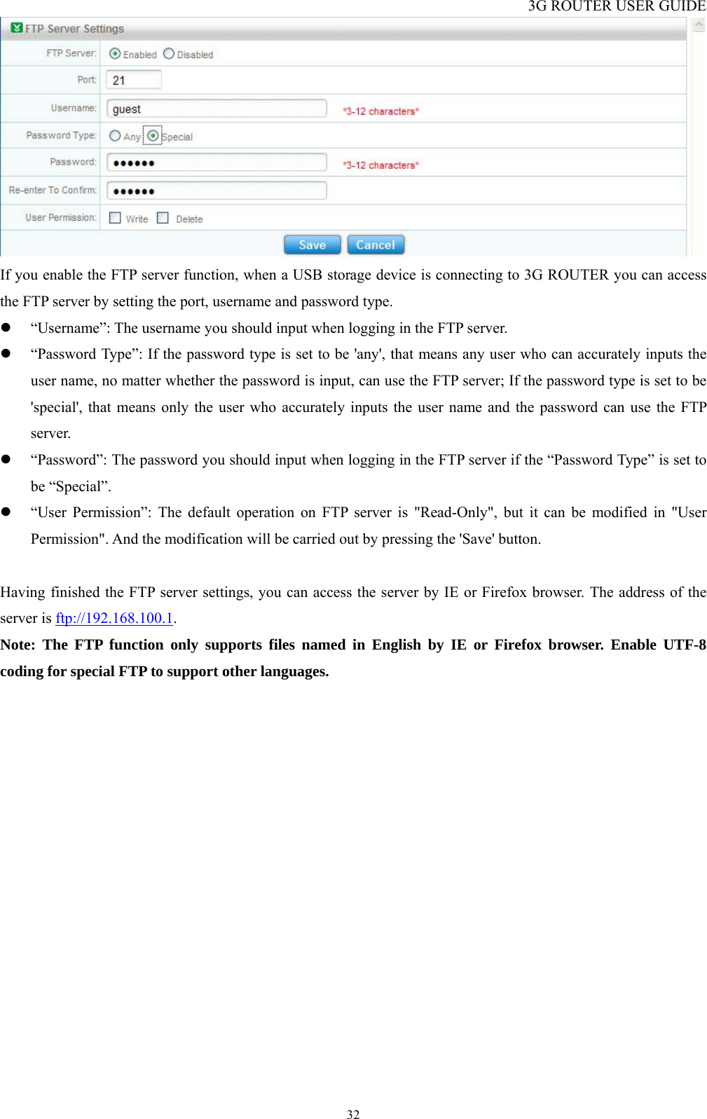 3G ROUTER USER GUIDE  32 If you enable the FTP server function, when a USB storage device is connecting to 3G ROUTER you can access the FTP server by setting the port, username and password type.   z “Username”: The username you should input when logging in the FTP server. z “Password Type”: If the password type is set to be &apos;any&apos;, that means any user who can accurately inputs the user name, no matter whether the password is input, can use the FTP server; If the password type is set to be &apos;special&apos;, that means only the user who accurately inputs the user name and the password can use the FTP server.  z “Password”: The password you should input when logging in the FTP server if the “Password Type” is set to be “Special”. z “User Permission”: The default operation on FTP server is &quot;Read-Only&quot;, but it can be modified in &quot;User Permission&quot;. And the modification will be carried out by pressing the &apos;Save&apos; button.  Having finished the FTP server settings, you can access the server by IE or Firefox browser. The address of the server is ftp://192.168.100.1. Note: The FTP function only supports files named in English by IE or Firefox browser. Enable UTF-8 coding for special FTP to support other languages. 