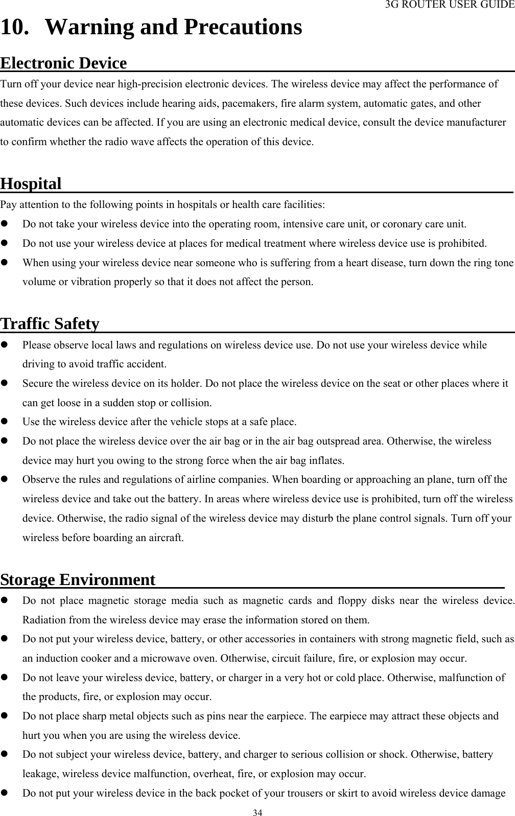 3G ROUTER USER GUIDE  3410. Warning and Precautions Electronic Device                                                Turn off your device near high-precision electronic devices. The wireless device may affect the performance of these devices. Such devices include hearing aids, pacemakers, fire alarm system, automatic gates, and other automatic devices can be affected. If you are using an electronic medical device, consult the device manufacturer to confirm whether the radio wave affects the operation of this device.    Hospital                                                      Pay attention to the following points in hospitals or health care facilities:   z Do not take your wireless device into the operating room, intensive care unit, or coronary care unit. z Do not use your wireless device at places for medical treatment where wireless device use is prohibited. z When using your wireless device near someone who is suffering from a heart disease, turn down the ring tone volume or vibration properly so that it does not affect the person.  Traffic Safety                                                  z Please observe local laws and regulations on wireless device use. Do not use your wireless device while driving to avoid traffic accident. z Secure the wireless device on its holder. Do not place the wireless device on the seat or other places where it can get loose in a sudden stop or collision.   z Use the wireless device after the vehicle stops at a safe place. z Do not place the wireless device over the air bag or in the air bag outspread area. Otherwise, the wireless device may hurt you owing to the strong force when the air bag inflates. z Observe the rules and regulations of airline companies. When boarding or approaching an plane, turn off the wireless device and take out the battery. In areas where wireless device use is prohibited, turn off the wireless device. Otherwise, the radio signal of the wireless device may disturb the plane control signals. Turn off your wireless before boarding an aircraft.  Storage Environment                                          z Do not place magnetic storage media such as magnetic cards and floppy disks near the wireless device. Radiation from the wireless device may erase the information stored on them.   z Do not put your wireless device, battery, or other accessories in containers with strong magnetic field, such as an induction cooker and a microwave oven. Otherwise, circuit failure, fire, or explosion may occur.   z Do not leave your wireless device, battery, or charger in a very hot or cold place. Otherwise, malfunction of the products, fire, or explosion may occur.   z Do not place sharp metal objects such as pins near the earpiece. The earpiece may attract these objects and hurt you when you are using the wireless device.   z Do not subject your wireless device, battery, and charger to serious collision or shock. Otherwise, battery leakage, wireless device malfunction, overheat, fire, or explosion may occur.   z Do not put your wireless device in the back pocket of your trousers or skirt to avoid wireless device damage 