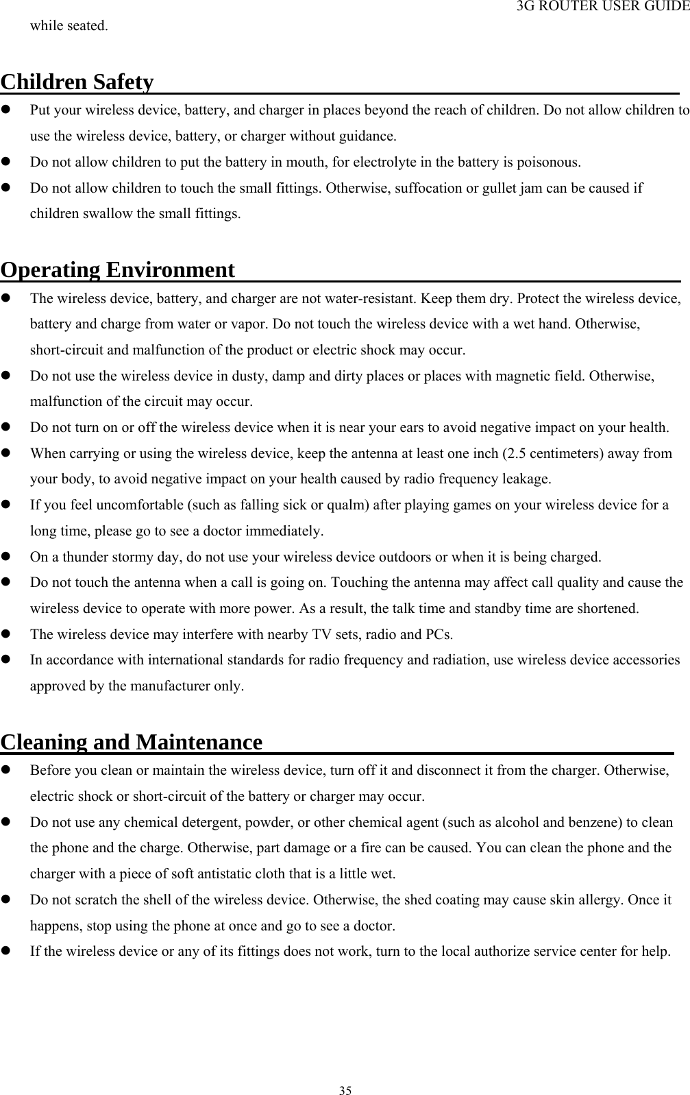 3G ROUTER USER GUIDE  35while seated.    Children Safety                                               z Put your wireless device, battery, and charger in places beyond the reach of children. Do not allow children to use the wireless device, battery, or charger without guidance. z Do not allow children to put the battery in mouth, for electrolyte in the battery is poisonous.   z Do not allow children to touch the small fittings. Otherwise, suffocation or gullet jam can be caused if children swallow the small fittings.  Operating Environment                                        z The wireless device, battery, and charger are not water-resistant. Keep them dry. Protect the wireless device, battery and charge from water or vapor. Do not touch the wireless device with a wet hand. Otherwise, short-circuit and malfunction of the product or electric shock may occur.   z Do not use the wireless device in dusty, damp and dirty places or places with magnetic field. Otherwise, malfunction of the circuit may occur. z Do not turn on or off the wireless device when it is near your ears to avoid negative impact on your health. z When carrying or using the wireless device, keep the antenna at least one inch (2.5 centimeters) away from your body, to avoid negative impact on your health caused by radio frequency leakage. z If you feel uncomfortable (such as falling sick or qualm) after playing games on your wireless device for a long time, please go to see a doctor immediately. z On a thunder stormy day, do not use your wireless device outdoors or when it is being charged. z Do not touch the antenna when a call is going on. Touching the antenna may affect call quality and cause the wireless device to operate with more power. As a result, the talk time and standby time are shortened. z The wireless device may interfere with nearby TV sets, radio and PCs. z In accordance with international standards for radio frequency and radiation, use wireless device accessories approved by the manufacturer only.    Cleaning and Maintenance                                         z Before you clean or maintain the wireless device, turn off it and disconnect it from the charger. Otherwise, electric shock or short-circuit of the battery or charger may occur. z Do not use any chemical detergent, powder, or other chemical agent (such as alcohol and benzene) to clean the phone and the charge. Otherwise, part damage or a fire can be caused. You can clean the phone and the charger with a piece of soft antistatic cloth that is a little wet. z Do not scratch the shell of the wireless device. Otherwise, the shed coating may cause skin allergy. Once it happens, stop using the phone at once and go to see a doctor. z If the wireless device or any of its fittings does not work, turn to the local authorize service center for help. 