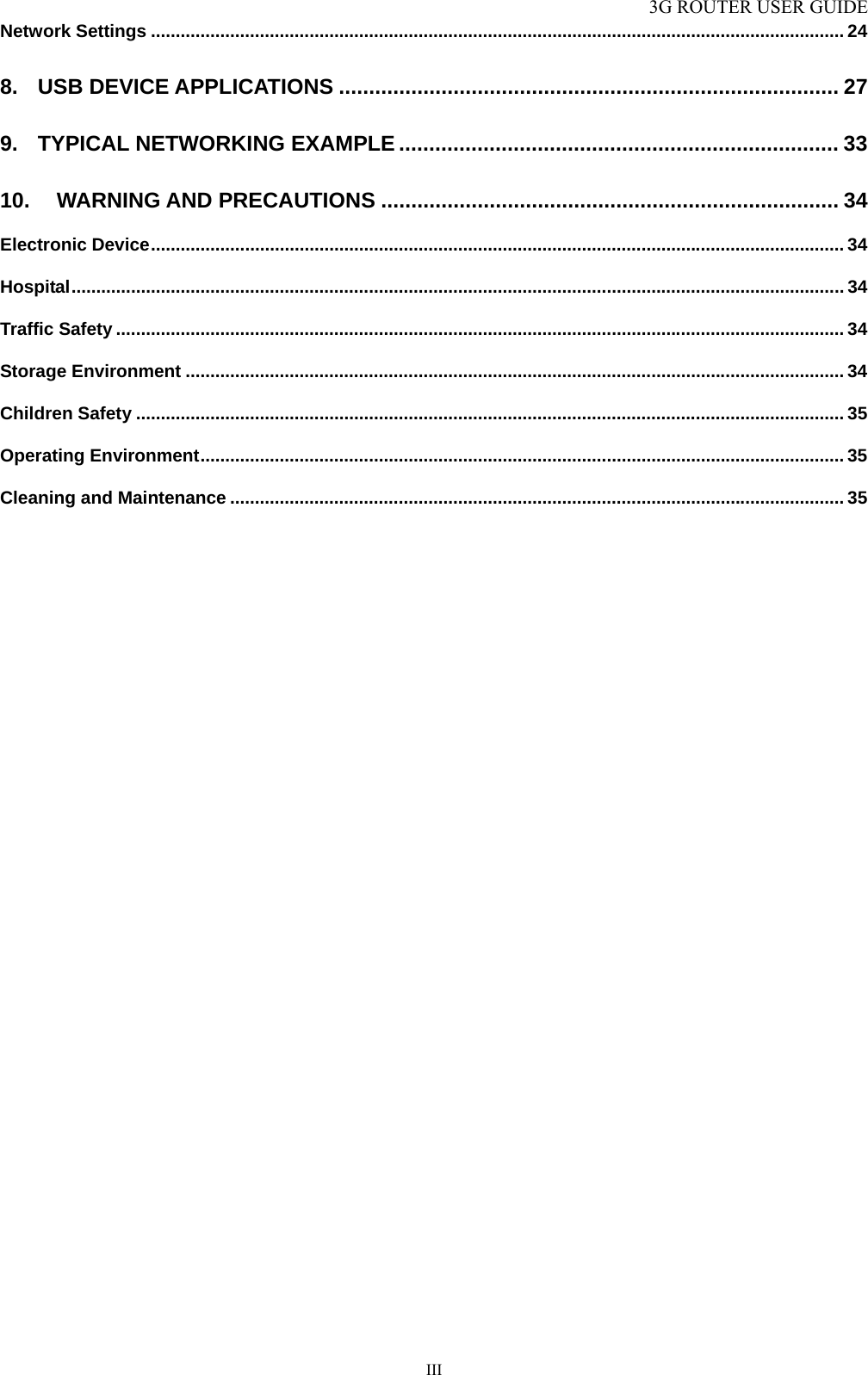 3G ROUTER USER GUIDE  IIINetwork Settings ............................................................................................................................................ 24 8. USB DEVICE APPLICATIONS ................................................................................... 27 9. TYPICAL NETWORKING EXAMPLE ......................................................................... 33 10. WARNING AND PRECAUTIONS ............................................................................ 34 Electronic Device............................................................................................................................................ 34 Hospital............................................................................................................................................................ 34 Traffic Safety ................................................................................................................................................... 34 Storage Environment ..................................................................................................................................... 34 Children Safety ............................................................................................................................................... 35 Operating Environment.................................................................................................................................. 35 Cleaning and Maintenance ............................................................................................................................ 35 