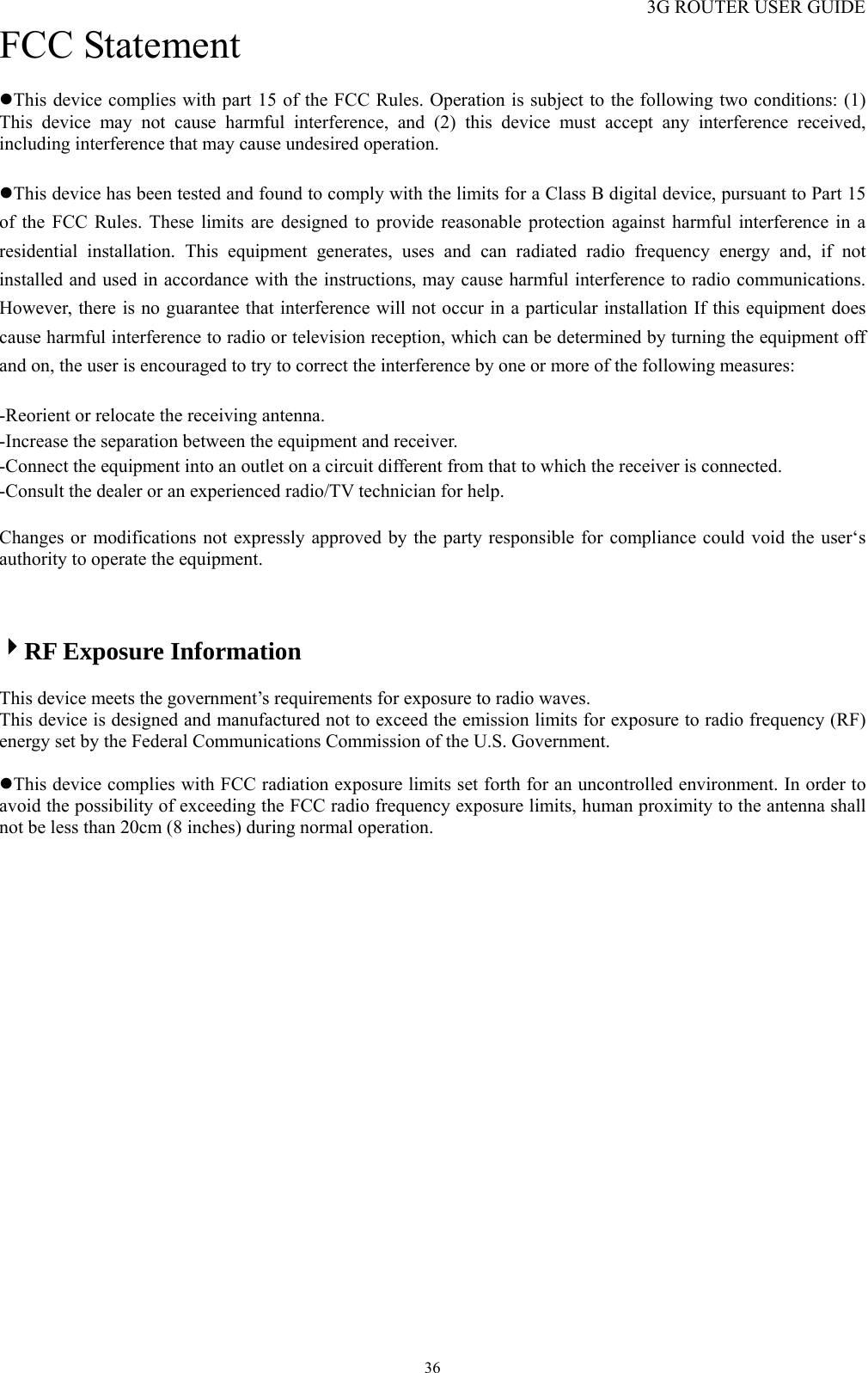 3G ROUTER USER GUIDE  36FCC Statement zThis device complies with part 15 of the FCC Rules. Operation is subject to the following two conditions: (1) This device may not cause harmful interference, and (2) this device must accept any interference received, including interference that may cause undesired operation.  zThis device has been tested and found to comply with the limits for a Class B digital device, pursuant to Part 15 of the FCC Rules. These limits are designed to provide reasonable protection against harmful interference in a residential installation. This equipment generates, uses and can radiated radio frequency energy and, if not installed and used in accordance with the instructions, may cause harmful interference to radio communications. However, there is no guarantee that interference will not occur in a particular installation If this equipment does cause harmful interference to radio or television reception, which can be determined by turning the equipment off and on, the user is encouraged to try to correct the interference by one or more of the following measures:  -Reorient or relocate the receiving antenna. -Increase the separation between the equipment and receiver. -Connect the equipment into an outlet on a circuit different from that to which the receiver is connected. -Consult the dealer or an experienced radio/TV technician for help.  Changes or modifications not expressly approved by the party responsible for compliance could void the user‘s authority to operate the equipment.    4RF Exposure Information  This device meets the government’s requirements for exposure to radio waves. This device is designed and manufactured not to exceed the emission limits for exposure to radio frequency (RF) energy set by the Federal Communications Commission of the U.S. Government.  zThis device complies with FCC radiation exposure limits set forth for an uncontrolled environment. In order to avoid the possibility of exceeding the FCC radio frequency exposure limits, human proximity to the antenna shall not be less than 20cm (8 inches) during normal operation.   