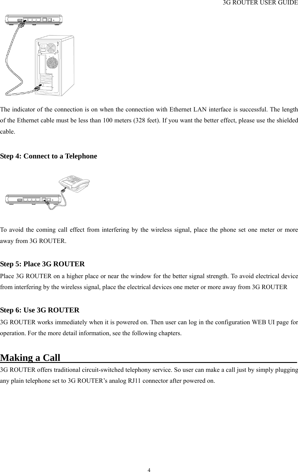 3G ROUTER USER GUIDE  4 The indicator of the connection is on when the connection with Ethernet LAN interface is successful. The length of the Ethernet cable must be less than 100 meters (328 feet). If you want the better effect, please use the shielded cable.  Step 4: Connect to a Telephone                                                                To avoid the coming call effect from interfering by the wireless signal, place the phone set one meter or more away from 3G ROUTER.  Step 5: Place 3G ROUTER                                                            Place 3G ROUTER on a higher place or near the window for the better signal strength. To avoid electrical device from interfering by the wireless signal, place the electrical devices one meter or more away from 3G ROUTER  Step 6: Use 3G ROUTER                                                              3G ROUTER works immediately when it is powered on. Then user can log in the configuration WEB UI page for operation. For the more detail information, see the following chapters.  Making a Call                                                 3G ROUTER offers traditional circuit-switched telephony service. So user can make a call just by simply plugging any plain telephone set to 3G ROUTER’s analog RJ11 connector after powered on.