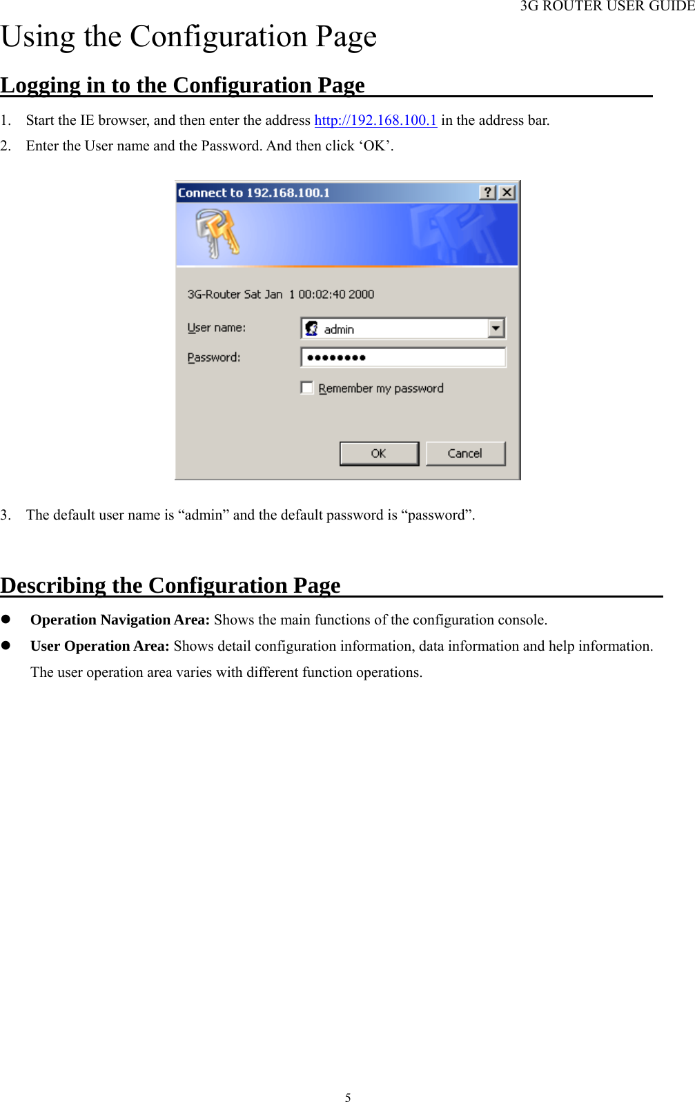 3G ROUTER USER GUIDE  5Using the Configuration Page Logging in to the Configuration Page                          1. Start the IE browser, and then enter the address http://192.168.100.1 in the address bar. 2. Enter the User name and the Password. And then click ‘OK’.    3. The default user name is “admin” and the default password is “password”.  Describing the Configuration Page                             z Operation Navigation Area: Shows the main functions of the configuration console. z User Operation Area: Shows detail configuration information, data information and help information.     The user operation area varies with different function operations. 