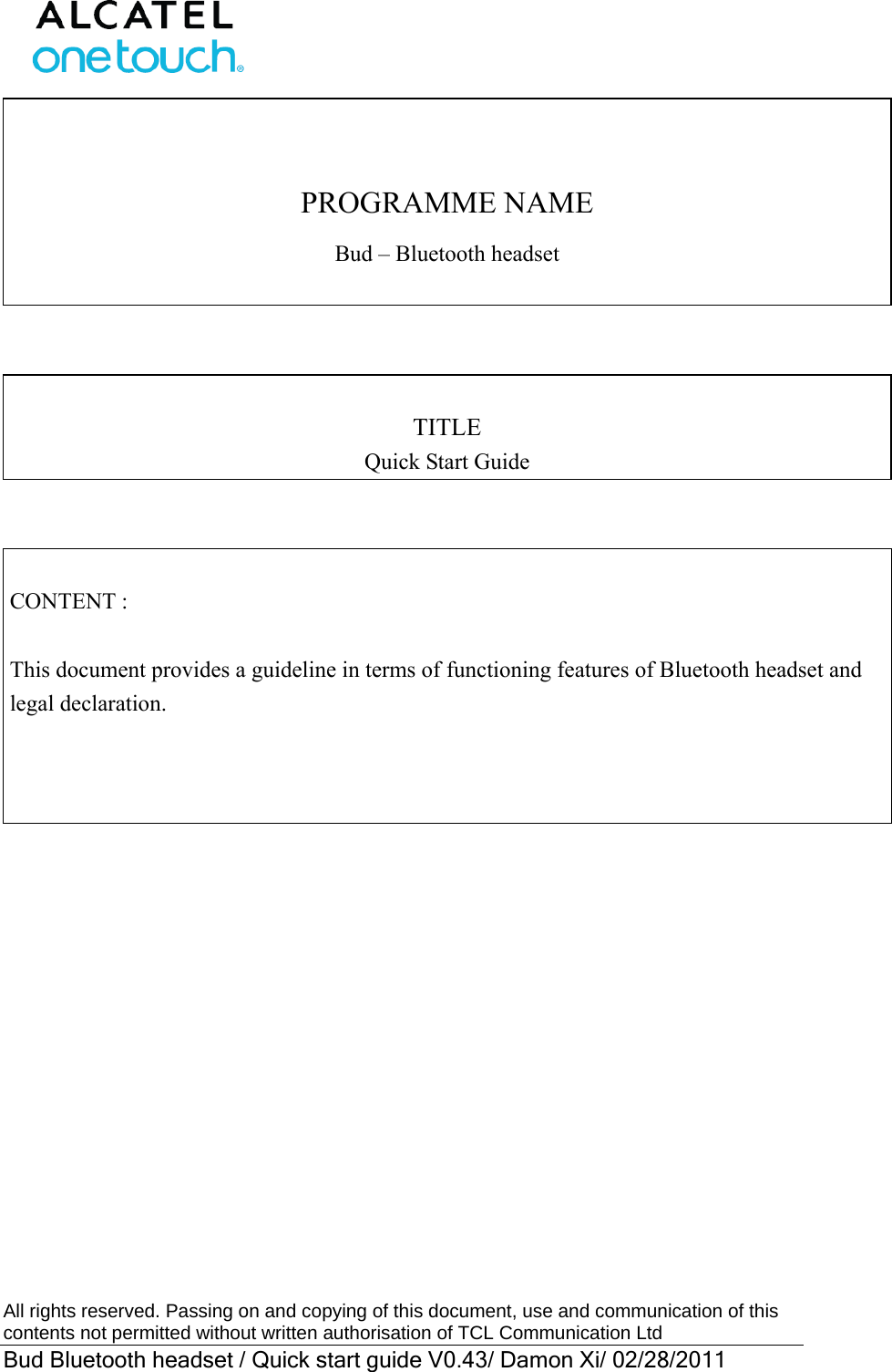  All rights reserved. Passing on and copying of this document, use and communication of this contents not permitted without written authorisation of TCL Communication Ltd Bud Bluetooth headset / Quick start guide V0.43/ Damon Xi/ 02/28/2011   PROGRAMME NAME Bud – Bluetooth headset     TITLE Quick Start Guide     CONTENT :  This document provides a guideline in terms of functioning features of Bluetooth headset and legal declaration.       