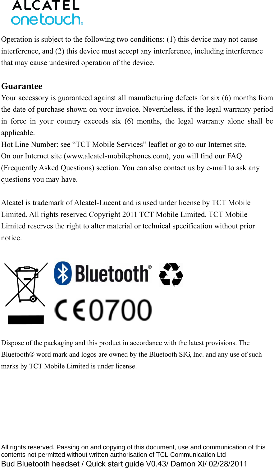  All rights reserved. Passing on and copying of this document, use and communication of this contents not permitted without written authorisation of TCL Communication Ltd Bud Bluetooth headset / Quick start guide V0.43/ Damon Xi/ 02/28/2011  Operation is subject to the following two conditions: (1) this device may not cause interference, and (2) this device must accept any interference, including interference that may cause undesired operation of the device.    Guarantee Your accessory is guaranteed against all manufacturing defects for six (6) months from the date of purchase shown on your invoice. Nevertheless, if the legal warranty period in force in your country exceeds six (6) months, the legal warranty alone shall be applicable.  Hot Line Number: see “TCT Mobile Services” leaflet or go to our Internet site. On our Internet site (www.alcatel-mobilephones.com), you will find our FAQ (Frequently Asked Questions) section. You can also contact us by e-mail to ask any questions you may have.  Alcatel is trademark of Alcatel-Lucent and is used under license by TCT Mobile Limited. All rights reserved Copyright 2011 TCT Mobile Limited. TCT Mobile Limited reserves the right to alter material or technical specification without prior notice.                        Dispose of the packaging and this product in accordance with the latest provisions. The Bluetooth® word mark and logos are owned by the Bluetooth SIG, Inc. and any use of such marks by TCT Mobile Limited is under license.  