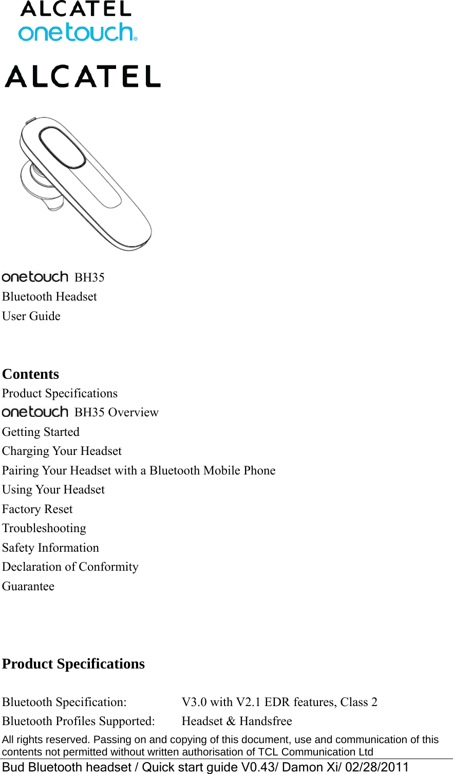  All rights reserved. Passing on and copying of this document, use and communication of this contents not permitted without written authorisation of TCL Communication Ltd Bud Bluetooth headset / Quick start guide V0.43/ Damon Xi/ 02/28/2011     BH35 Bluetooth Headset User Guide   Contents Product Specifications    BH35 Overview Getting Started Charging Your Headset Pairing Your Headset with a Bluetooth Mobile Phone Using Your Headset Factory Reset Troubleshooting Safety Information Declaration of Conformity Guarantee    Product Specifications  Bluetooth Specification:         V3.0 with V2.1 EDR features, Class 2 Bluetooth Profiles Supported:    Headset &amp; Handsfree 