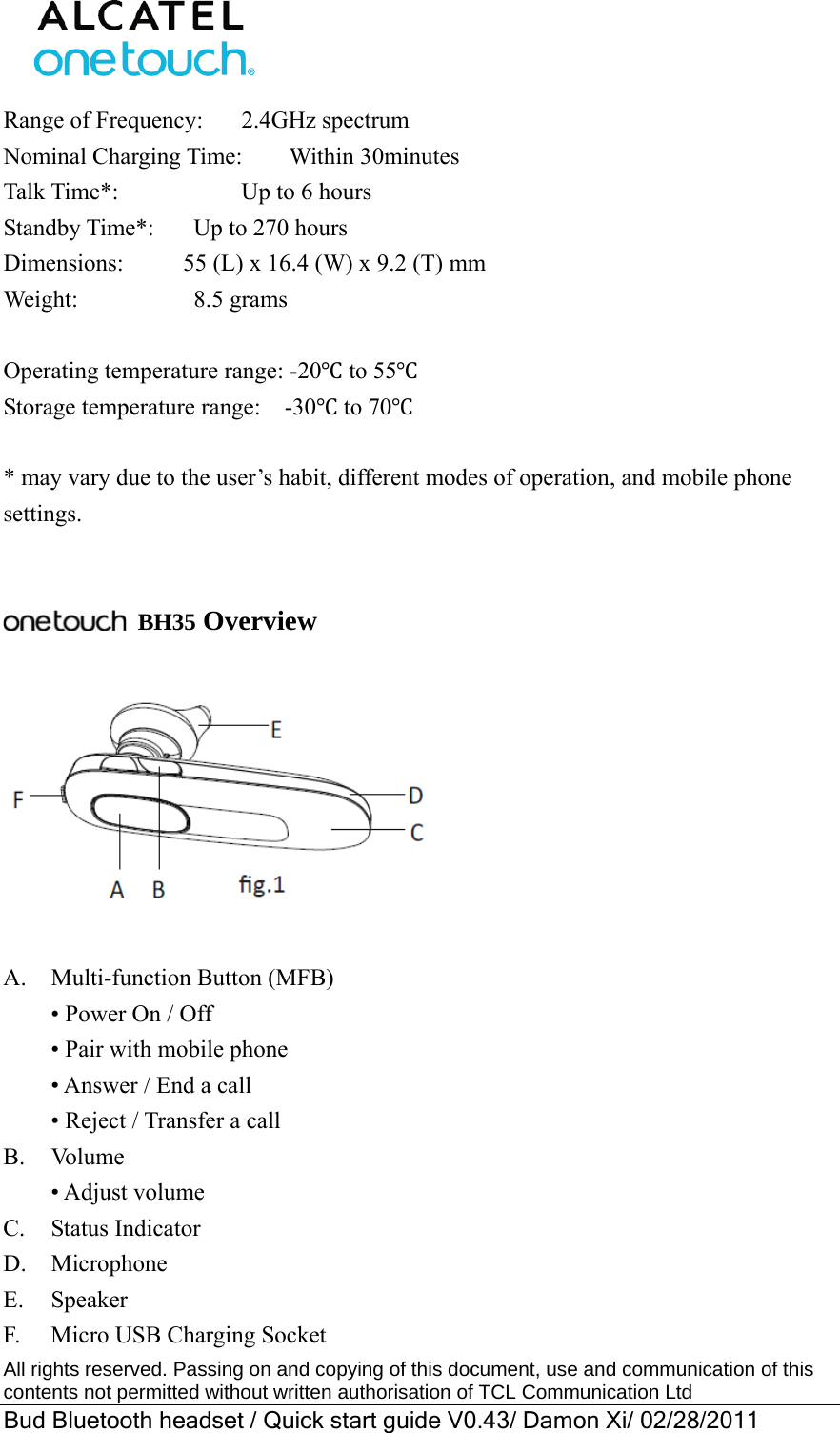  All rights reserved. Passing on and copying of this document, use and communication of this contents not permitted without written authorisation of TCL Communication Ltd Bud Bluetooth headset / Quick start guide V0.43/ Damon Xi/ 02/28/2011  Range of Frequency:       2.4GHz spectrum Nominal Charging Time:    Within 30minutes   Talk Time*:         Up to 6 hours Standby Time*:      Up to 270 hours Dimensions:     55 (L) x 16.4 (W) x 9.2 (T) mm   Weight:          8.5 grams  Operating temperature range: -20Ԩ to 55Ԩ Storage temperature range:    -30Ԩ to 70Ԩ  * may vary due to the user’s habit, different modes of operation, and mobile phone settings.    BH35 Overview    A.  Multi-function Button (MFB)   • Power On / Off   • Pair with mobile phone   • Answer / End a call   • Reject / Transfer a call B. Volume  • Adjust volume C.  Status Indicator D.  Microphone E. Speaker F.    Micro USB Charging Socket 