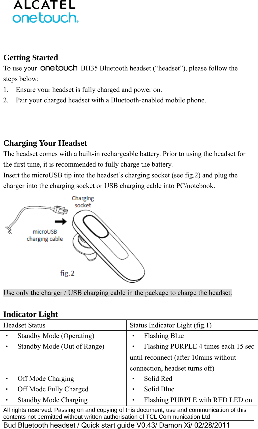  All rights reserved. Passing on and copying of this document, use and communication of this contents not permitted without written authorisation of TCL Communication Ltd Bud Bluetooth headset / Quick start guide V0.43/ Damon Xi/ 02/28/2011    Getting Started To use your   BH35 Bluetooth headset (“headset”), please follow the steps below: 1.    Ensure your headset is fully charged and power on.     2.    Pair your charged headset with a Bluetooth-enabled mobile phone.    Charging Your Headset The headset comes with a built-in rechargeable battery. Prior to using the headset for the first time, it is recommended to fully charge the battery. Insert the microUSB tip into the headset’s charging socket (see fig.2) and plug the charger into the charging socket or USB charging cable into PC/notebook.    Use only the charger / USB charging cable in the package to charge the headset.  Indicator Light Headset Status  Status Indicator Light (fig.1) ‧  Standby Mode (Operating) ‧    Standby Mode (Out of Range)   ‧  Off Mode Charging ‧    Off Mode Fully Charged ‧  Standby Mode Charging ‧  Flashing Blue ‧    Flashing PURPLE 4 times each 15 sec until reconnect (after 10mins without connection, headset turns off) ‧  Solid Red ‧  Solid Blue ‧    Flashing PURPLE with RED LED on 