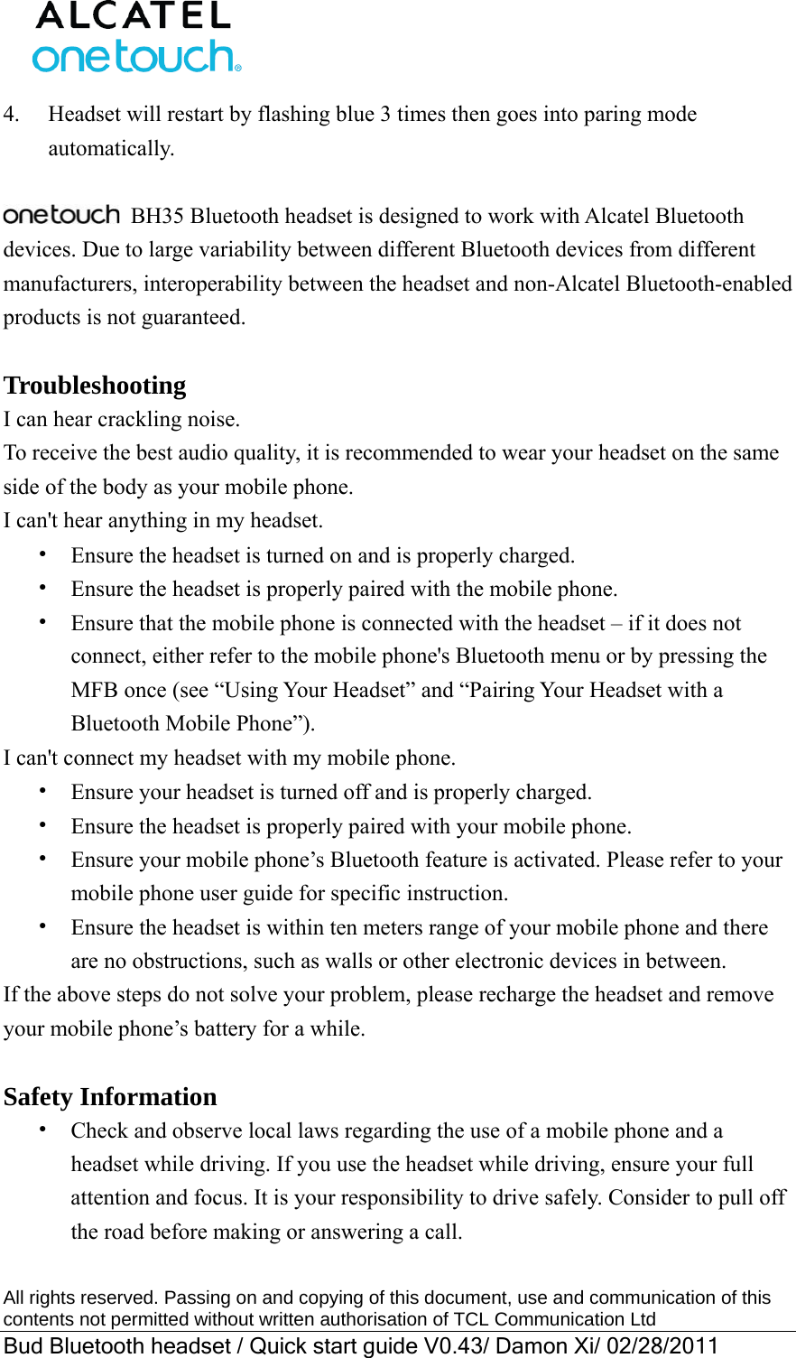  All rights reserved. Passing on and copying of this document, use and communication of this contents not permitted without written authorisation of TCL Communication Ltd Bud Bluetooth headset / Quick start guide V0.43/ Damon Xi/ 02/28/2011  4.  Headset will restart by flashing blue 3 times then goes into paring mode automatically.    BH35 Bluetooth headset is designed to work with Alcatel Bluetooth devices. Due to large variability between different Bluetooth devices from different manufacturers, interoperability between the headset and non-Alcatel Bluetooth-enabled products is not guaranteed.  Troubleshooting I can hear crackling noise. To receive the best audio quality, it is recommended to wear your headset on the same side of the body as your mobile phone. I can&apos;t hear anything in my headset. •  Ensure the headset is turned on and is properly charged. •  Ensure the headset is properly paired with the mobile phone. •  Ensure that the mobile phone is connected with the headset – if it does not connect, either refer to the mobile phone&apos;s Bluetooth menu or by pressing the MFB once (see “Using Your Headset” and “Pairing Your Headset with a Bluetooth Mobile Phone”). I can&apos;t connect my headset with my mobile phone. •  Ensure your headset is turned off and is properly charged. •  Ensure the headset is properly paired with your mobile phone. •  Ensure your mobile phone’s Bluetooth feature is activated. Please refer to your mobile phone user guide for specific instruction. •  Ensure the headset is within ten meters range of your mobile phone and there are no obstructions, such as walls or other electronic devices in between. If the above steps do not solve your problem, please recharge the headset and remove your mobile phone’s battery for a while.  Safety Information •  Check and observe local laws regarding the use of a mobile phone and a headset while driving. If you use the headset while driving, ensure your full attention and focus. It is your responsibility to drive safely. Consider to pull off the road before making or answering a call. 