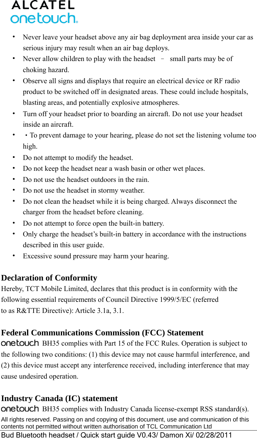  All rights reserved. Passing on and copying of this document, use and communication of this contents not permitted without written authorisation of TCL Communication Ltd Bud Bluetooth headset / Quick start guide V0.43/ Damon Xi/ 02/28/2011  •  Never leave your headset above any air bag deployment area inside your car as serious injury may result when an air bag deploys. •  Never allow children to play with the headset  –  small parts may be of choking hazard. •  Observe all signs and displays that require an electrical device or RF radio product to be switched off in designated areas. These could include hospitals, blasting areas, and potentially explosive atmospheres. •  Turn off your headset prior to boarding an aircraft. Do not use your headset inside an aircraft.   •  ‧To prevent damage to your hearing, please do not set the listening volume too high. •  Do not attempt to modify the headset. •  Do not keep the headset near a wash basin or other wet places. •  Do not use the headset outdoors in the rain. •  Do not use the headset in stormy weather. •  Do not clean the headset while it is being charged. Always disconnect the charger from the headset before cleaning. •  Do not attempt to force open the built-in battery. •  Only charge the headset’s built-in battery in accordance with the instructions described in this user guide. •  Excessive sound pressure may harm your hearing.  Declaration of Conformity Hereby, TCT Mobile Limited, declares that this product is in conformity with the following essential requirements of Council Directive 1999/5/EC (referred to as R&amp;TTE Directive): Article 3.1a, 3.1.  Federal Communications Commission (FCC) Statement  BH35 complies with Part 15 of the FCC Rules. Operation is subject to the following two conditions: (1) this device may not cause harmful interference, and (2) this device must accept any interference received, including interference that may cause undesired operation.  Industry Canada (IC) statement  BH35 complies with Industry Canada license-exempt RSS standard(s). 