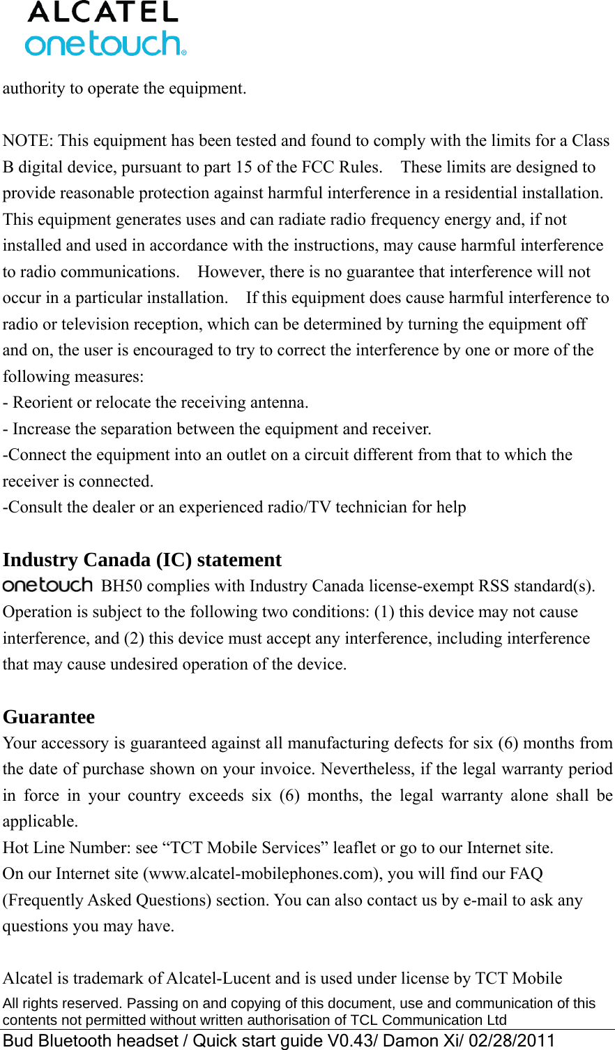  All rights reserved. Passing on and copying of this document, use and communication of this contents not permitted without written authorisation of TCL Communication Ltd Bud Bluetooth headset / Quick start guide V0.43/ Damon Xi/ 02/28/2011  authority to operate the equipment.  NOTE: This equipment has been tested and found to comply with the limits for a Class B digital device, pursuant to part 15 of the FCC Rules.    These limits are designed to provide reasonable protection against harmful interference in a residential installation.   This equipment generates uses and can radiate radio frequency energy and, if not installed and used in accordance with the instructions, may cause harmful interference to radio communications.    However, there is no guarantee that interference will not occur in a particular installation.    If this equipment does cause harmful interference to radio or television reception, which can be determined by turning the equipment off and on, the user is encouraged to try to correct the interference by one or more of the following measures: - Reorient or relocate the receiving antenna. - Increase the separation between the equipment and receiver. -Connect the equipment into an outlet on a circuit different from that to which the receiver is connected. -Consult the dealer or an experienced radio/TV technician for help  Industry Canada (IC) statement  BH50 complies with Industry Canada license-exempt RSS standard(s). Operation is subject to the following two conditions: (1) this device may not cause interference, and (2) this device must accept any interference, including interference that may cause undesired operation of the device.    Guarantee Your accessory is guaranteed against all manufacturing defects for six (6) months from the date of purchase shown on your invoice. Nevertheless, if the legal warranty period in force in your country exceeds six (6) months, the legal warranty alone shall be applicable.  Hot Line Number: see “TCT Mobile Services” leaflet or go to our Internet site. On our Internet site (www.alcatel-mobilephones.com), you will find our FAQ (Frequently Asked Questions) section. You can also contact us by e-mail to ask any questions you may have.  Alcatel is trademark of Alcatel-Lucent and is used under license by TCT Mobile 