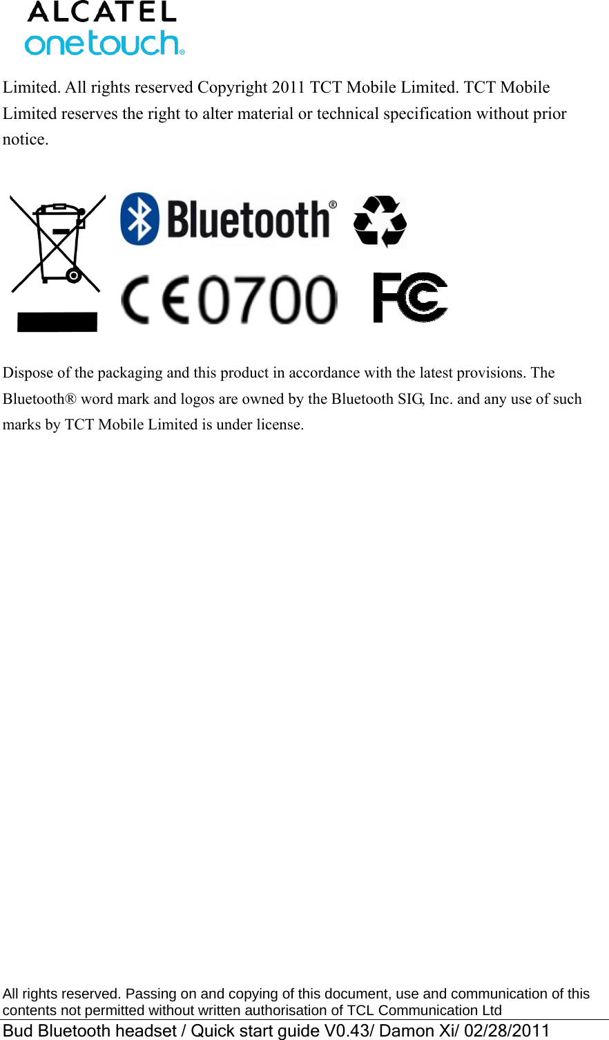  All rights reserved. Passing on and copying of this document, use and communication of this contents not permitted without written authorisation of TCL Communication Ltd Bud Bluetooth headset / Quick start guide V0.43/ Damon Xi/ 02/28/2011  Limited. All rights reserved Copyright 2011 TCT Mobile Limited. TCT Mobile Limited reserves the right to alter material or technical specification without prior notice.                         Dispose of the packaging and this product in accordance with the latest provisions. The Bluetooth® word mark and logos are owned by the Bluetooth SIG, Inc. and any use of such marks by TCT Mobile Limited is under license.  