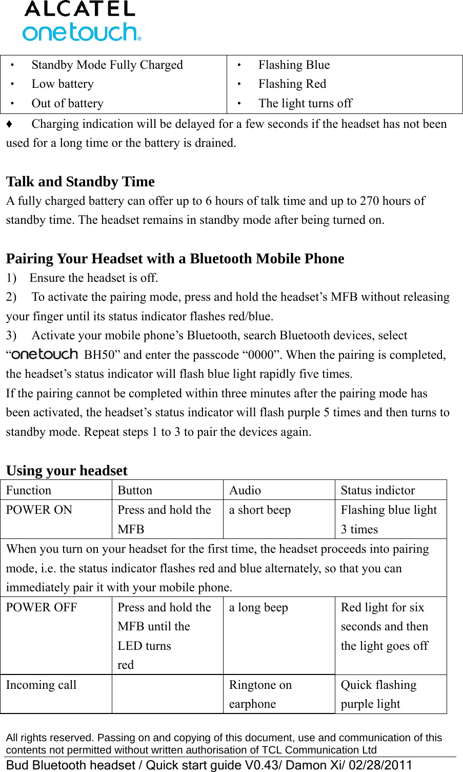  All rights reserved. Passing on and copying of this document, use and communication of this contents not permitted without written authorisation of TCL Communication Ltd Bud Bluetooth headset / Quick start guide V0.43/ Damon Xi/ 02/28/2011  ‧    Standby Mode Fully Charged ‧  Low battery ‧  Out of battery ‧  Flashing Blue ‧  Flashing Red ‧    The light turns off ♦    Charging indication will be delayed for a few seconds if the headset has not been used for a long time or the battery is drained.  Talk and Standby Time A fully charged battery can offer up to 6 hours of talk time and up to 270 hours of standby time. The headset remains in standby mode after being turned on.  Pairing Your Headset with a Bluetooth Mobile Phone 1)    Ensure the headset is off. 2)  To activate the pairing mode, press and hold the headset’s MFB without releasing your finger until its status indicator flashes red/blue. 3)  Activate your mobile phone’s Bluetooth, search Bluetooth devices, select “  BH50” and enter the passcode “0000”. When the pairing is completed, the headset’s status indicator will flash blue light rapidly five times. If the pairing cannot be completed within three minutes after the pairing mode has been activated, the headset’s status indicator will flash purple 5 times and then turns to standby mode. Repeat steps 1 to 3 to pair the devices again.  Using your headset Function Button  Audio  Status indictor POWER ON  Press and hold the MFB a short beep  Flashing blue light 3 times When you turn on your headset for the first time, the headset proceeds into pairing mode, i.e. the status indicator flashes red and blue alternately, so that you can immediately pair it with your mobile phone. POWER OFF  Press and hold the MFB until the LED turns red a long beep  Red light for six seconds and then the light goes off Incoming call    Ringtone on earphone Quick flashing purple light 