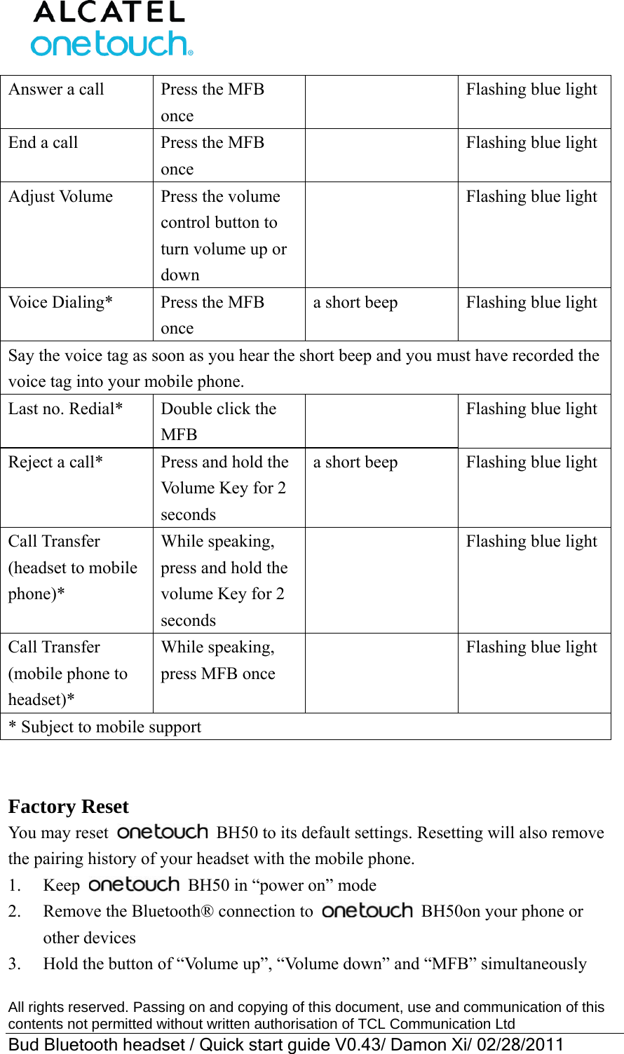  All rights reserved. Passing on and copying of this document, use and communication of this contents not permitted without written authorisation of TCL Communication Ltd Bud Bluetooth headset / Quick start guide V0.43/ Damon Xi/ 02/28/2011  Answer a call  Press the MFB once   Flashing blue lightEnd a call  Press the MFB once   Flashing blue lightAdjust Volume  Press the volume control button to turn volume up or down   Flashing blue lightVoice Dialing*  Press the MFB once a short beep  Flashing blue lightSay the voice tag as soon as you hear the short beep and you must have recorded the voice tag into your mobile phone. Last no. Redial*  Double click the MFB   Flashing blue lightReject a call*  Press and hold the Volume Key for 2 seconds a short beep  Flashing blue lightCall Transfer (headset to mobile phone)* While speaking, press and hold the volume Key for 2 seconds   Flashing blue lightCall Transfer (mobile phone to headset)* While speaking, press MFB once   Flashing blue light* Subject to mobile support   Factory Reset You may reset   BH50 to its default settings. Resetting will also remove the pairing history of your headset with the mobile phone. 1. Keep   BH50 in “power on” mode 2.  Remove the Bluetooth® connection to    BH50on your phone or other devices 3.  Hold the button of “Volume up”, “Volume down” and “MFB” simultaneously 