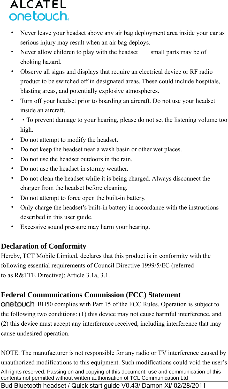  All rights reserved. Passing on and copying of this document, use and communication of this contents not permitted without written authorisation of TCL Communication Ltd Bud Bluetooth headset / Quick start guide V0.43/ Damon Xi/ 02/28/2011  •  Never leave your headset above any air bag deployment area inside your car as serious injury may result when an air bag deploys. •  Never allow children to play with the headset  –  small parts may be of choking hazard. •  Observe all signs and displays that require an electrical device or RF radio product to be switched off in designated areas. These could include hospitals, blasting areas, and potentially explosive atmospheres. •  Turn off your headset prior to boarding an aircraft. Do not use your headset inside an aircraft.   •  ‧To prevent damage to your hearing, please do not set the listening volume too high. •  Do not attempt to modify the headset. •  Do not keep the headset near a wash basin or other wet places. •  Do not use the headset outdoors in the rain. •  Do not use the headset in stormy weather. •  Do not clean the headset while it is being charged. Always disconnect the charger from the headset before cleaning. •  Do not attempt to force open the built-in battery. •  Only charge the headset’s built-in battery in accordance with the instructions described in this user guide. •  Excessive sound pressure may harm your hearing.  Declaration of Conformity Hereby, TCT Mobile Limited, declares that this product is in conformity with the following essential requirements of Council Directive 1999/5/EC (referred to as R&amp;TTE Directive): Article 3.1a, 3.1.  Federal Communications Commission (FCC) Statement  BH50 complies with Part 15 of the FCC Rules. Operation is subject to the following two conditions: (1) this device may not cause harmful interference, and (2) this device must accept any interference received, including interference that may cause undesired operation.  NOTE: The manufacturer is not responsible for any radio or TV interference caused by unauthorized modifications to this equipment. Such modifications could void the user’s 