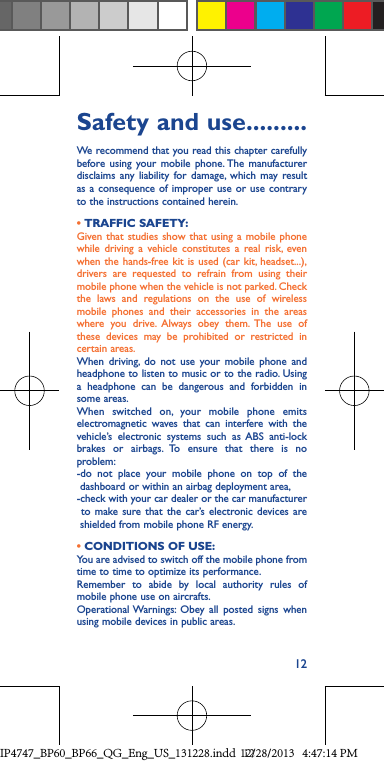 12Safety and use .........We recommend that you read this chapter carefully before using your mobile phone. The manufacturer disclaims any liability 12Safety and use .........We recommend that you read this chapter carefully before using your mobile phone. The manufacturer disclaims any liability for damage, which may result as a consequence of improper use or use contrary to the instructions contained herein.• TRAFFIC SAFETY:Given that studies show that using a mobile phone while driving a vehicle constitutes a real risk, even when the hands-free kit is used (car kit, headset...), drivers are requested to refrain from using their mobile phone when the vehicle is not parked. Check the laws and regulations on the use of wireless mobile phones and their accessories in the areas where you drive. Always obey them. The use of these devices may be prohibited or restricted in certain areas.When driving, do not use your mobile phone and headphone to listen to music or to the radio. Using a headphone can be dangerous and forbidden in some areas.When switched on, your mobile phone emits electromagnetic waves that can interfere with the vehicle’s electronic systems such as ABS anti-lock brakes or airbags. To ensure that there is no problem:-do not place your mobile phone on top of the    dashboard or within an airbag deployment area,-check with your car dealer or the car manufacturer   to make sure that the car’s electronic devices are    shielded from mobile phone RF energy.• CONDITIONS OF USE:You are advised to switch off the mobile phone from time to time to optimize its performance.Remember to abide by local authority rules of mobile phone use on aircrafts.Operational Warnings: Obey all posted signs when using mobile devices in public areas. IP4747_BP60_BP66_QG_Eng_US_131228.indd   1212/28/2013   4:47:14 PM