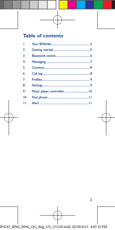 2Table of contents1   Your  BP60/66 ...................................................32   Getting  started ................................................ 53  Bluetooth switch ............................................. 64 Messaging ..........................................................75 Contacts ............................................................ 86  Call log ...............................................................87 Profiles ...............................................................98 Settings...............................................................99  Music player controller ................................1010   Find  phone ......................................................1111 Alert .................................................................11IP4747_BP60_BP66_QG_Eng_US_131228.indd   212/28/2013   4:47:10 PM