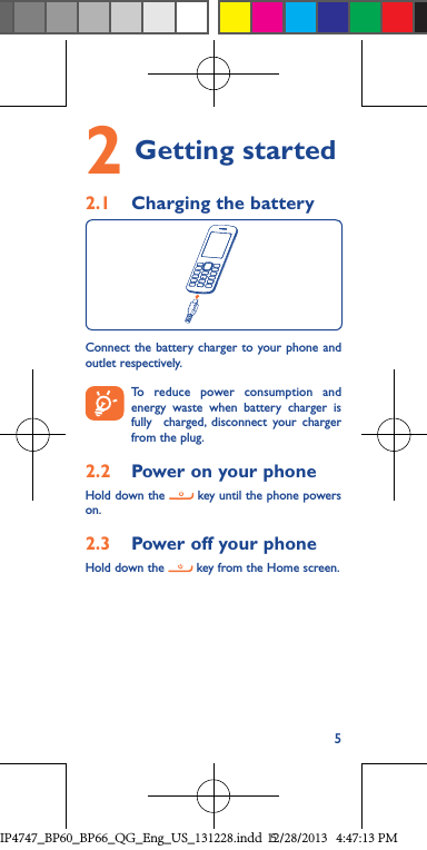 52  Getting  started 2.1  Charging the batteryConnect the battery charger to your phone and outlet respectively. To reduce power consumption and energy waste when battery charger is fully  charged, disconnect your charger from the plug.2.2  Power on your phoneHold down the   key until the phone powers on.2.3  Power off your phoneHold down the   key from the Home screen.IP4747_BP60_BP66_QG_Eng_US_131228.indd   512/28/2013   4:47:13 PM