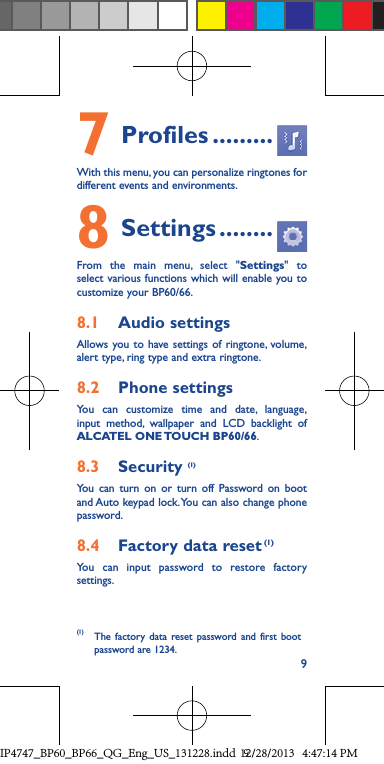 97 Profiles .........With this menu, you can personalize ringtones for different events and environments.8 Settings ........From the main menu, select &quot;Settings&quot; to select various functions which will enable you to customize your BP60/66.8.1  Audio settingsAllows you to have settings of ringtone, volume, alert type, ring type and extra ringtone.8.2  Phone settingsYou can customize time and date, language, input method, wallpaper and LCD backlight of ALCATEL ONE TOUCH BP60/66.8.3  Security (1)You can turn on or turn off Password on boot and Auto keypad lock. You can also change phone password.8.4  Factory data reset (1)You can input password to restore factory settings.(1)  The factory data reset password and first boot password are 1234.IP4747_BP60_BP66_QG_Eng_US_131228.indd   912/28/2013   4:47:14 PM