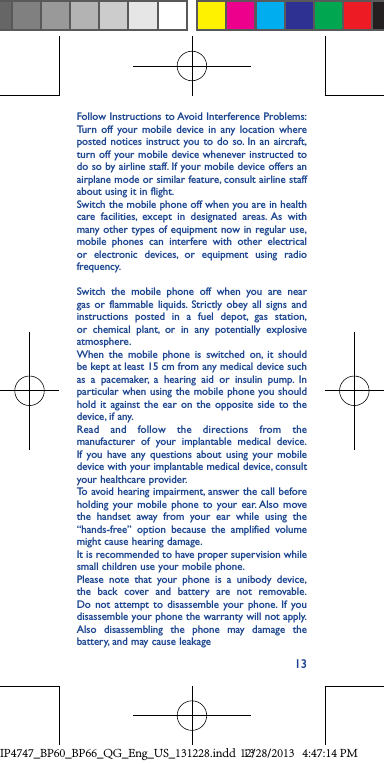 13Follow Instructions to Avoid Interference Problems: Turn off your mobile device in any location where posted notices instruct you to do so. In an aircraft, turn off your mobile device whenever instructed to do so by airline staff. If your mobile device offers an airplane mode or similar feature, consult airline staff about using it in flight.Switch the mobile phone off when you are in health care facilities, except in designated areas. As with many other types of equipment now in regular use, mobile phones can interfere with other electrical or electronic devices, or equipment using radio frequency.Switch the mobile phone off when you are near gas or flammable liquids. Strictly obey all signs and instructions posted in a fuel depot, gas station, or chemical plant, or in any potentially explosive atmosphere.When the mobile phone is switched on, it should be kept at least 15 cm from any medical device such as a pacemaker, a hearing aid or insulin pump. In particular when using the mobile phone you should hold it against the ear on the opposite side to the device, if any. Read and follow the directions from the manufacturer of your implantable medical device. If you have any questions about using your mobile device with your implantable medical device, consult your healthcare provider.To avoid hearing impairment, answer the call before holding your mobile phone to your ear. Also move the handset away from your ear while using the “hands-free” option because the amplified volume might cause hearing damage.It is recommended to have proper supervision while small children use your mobile phone.Please note that your phone is a unibody device, the back cover and battery are not removable. Do not attempt to disassemble your phone. If you disassemble your phone the warranty will not apply. Also disassembling the phone may damage the battery, and may cause leakageIP4747_BP60_BP66_QG_Eng_US_131228.indd   1312/28/2013   4:47:14 PM