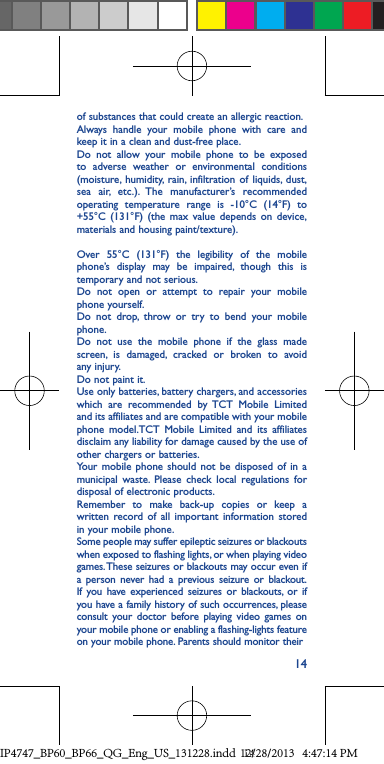 14of substances that could create an allergic reaction.Always handle your mobile phone with care and keep it in a clean and dust-free place.Do not allow your mobile phone to be exposed to adverse weather or environmental conditions (moisture, humidity, rain, infiltration of liquids, dust, sea air, etc.). The manufacturer’s recommended operating temperature range is -10°C (14°F) to +55°C (131°F) (the max value depends on device, materials and housing paint/texture).Over 55°C (131°F) the legibility of the mobile phone’s display may be impaired, though this is temporary and not serious. Do not open or attempt to repair your mobile phone yourself.Do not drop, throw or try to bend your mobile phone.Do not use the mobile phone if the glass made screen, is damaged, cracked or broken to avoid any injury.Do not paint it.Use only batteries, battery chargers, and accessories which are recommended by TCT Mobile Limited and its affiliates and are compatible with your mobile phone model.TCT Mobile Limited and its affiliates disclaim any liability for damage caused by the use of other chargers or batteries.Your mobile phone should not be disposed of in a municipal waste. Please check local regulations for disposal of electronic products.Remember to make back-up copies or keep a written record of all important information stored in your mobile phone.Some people may suffer epileptic seizures or blackouts when exposed to flashing lights, or when playing video games. These seizures or blackouts may occur even if a person never had a previous seizure or blackout. If you have experienced seizures or blackouts, or if you have a family history of such occurrences, please consult your doctor before playing video games on your mobile phone or enabling a flashing-lights feature on your mobile phone. Parents should monitor their IP4747_BP60_BP66_QG_Eng_US_131228.indd   1412/28/2013   4:47:14 PM