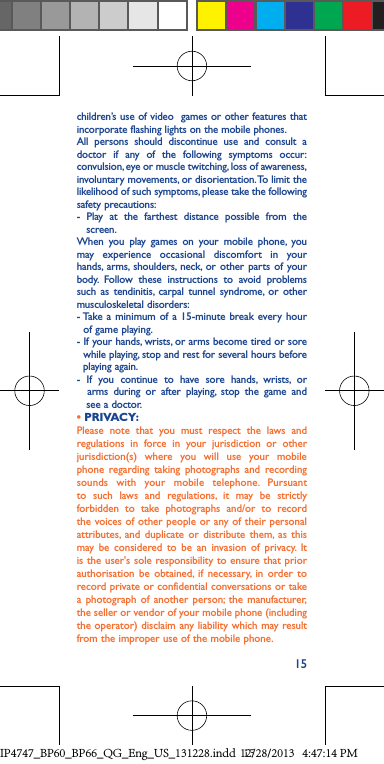 15children’s use of video  games or other features that incorporate flashing lights on the mobile phones.All persons should discontinue use and consult a doctor if any of the following symptoms occur: convulsion, eye or muscle twitching, loss of awareness, involuntary movements, or disorientation. To limit the likelihood of such symptoms, please take the following safety precautions:- Play at the farthest distance possible from the     screen.When you play games on your mobile phone, you may experience occasional discomfort in your hands, arms, shoulders, neck, or other parts of your body. Follow these instructions to avoid problems such as tendinitis, carpal tunnel syndrome, or other musculoskeletal disorders:- Take a minimum of a 15-minute break every hour    of game playing.- If your hands, wrists, or arms become tired or sore    while playing, stop and rest for several hours before    playing again.- If you continue to have sore hands, wrists, or    arms during or after playing, stop the game and     see a doctor.• PRIVACY:Please note that you must respect the laws and regulations in force in your jurisdiction or other jurisdiction(s) where you will use your mobile phone regarding taking photographs and recording sounds with your mobile telephone. Pursuant to such laws and regulations, it may be strictly forbidden to take photographs and/or to record the voices of other people or any of their personal attributes, and duplicate or distribute them, as this may be considered to be an invasion of privacy. It is the user&apos;s sole responsibility to ensure that prior authorisation be obtained, if necessary, in order to record private or confidential conversations or take a photograph of another person; the manufacturer, the seller or vendor of your mobile phone (including the operator) disclaim any liability which may result from the improper use of the mobile phone.IP4747_BP60_BP66_QG_Eng_US_131228.indd   1512/28/2013   4:47:14 PM