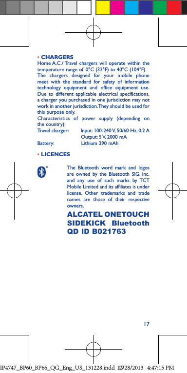 17• CHARGERSHome A.C./ Travel chargers will operate within the temperature range of: 0°C (32°F) to 40°C (104°F).The chargers designed for your mobile phone meet with the standard for safety of information technology equipment and office equipment use. Due to different applicable electrical specifications, a charger you purchased in one jurisdiction may not work in another jurisdiction. They should be used for this purpose only.Characteristics of power supply (depending on the country):Travel charger:        Input: 100-240 V, 50/60 Hz, 0.2 A                           Output: 5 V, 2000 mABattery:                 Lithium 290 mAh • LICENCES The Bluetooth word mark and logos are owned by the Bluetooth SIG, Inc. and any use of such marks by TCT Mobile Limited and its affiliates is under license. Other trademarks and trade names are those of their respective owners. ALCATEL ONETOUCH SIDEKICK Bluetooth QD ID B021763 IP4747_BP60_BP66_QG_Eng_US_131228.indd   1712/28/2013   4:47:15 PM