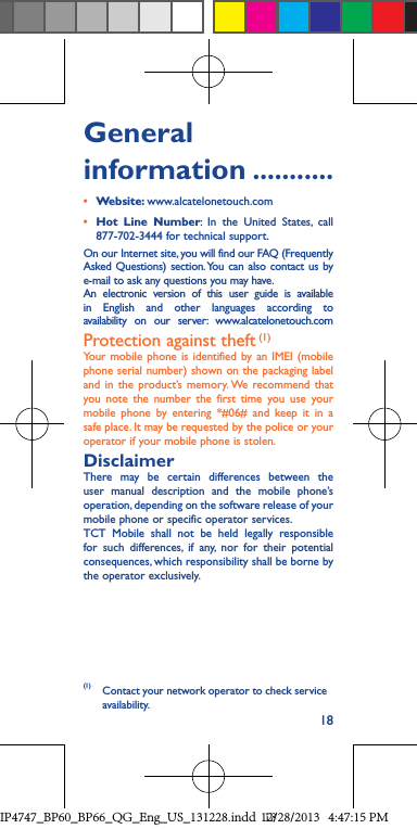 18General information ...........•  Website: www.alcatelonetouch.com•  Hot Line Number: In the United States, call 877-702-3444 for technical support.On our Internet site, you will find our FAQ (Frequently Asked Questions) section. You can also contact us by e-mail to ask any questions you may have. An electronic version of this user guide is available in English and other languages according to availability on our server: www.alcatelonetouch.comProtection against theft (1)Your mobile phone is identified by an IMEI (mobile phone serial number) shown on the packaging label and in the product’s memory. We recommend that you note the number the first time you use your mobile phone by entering *#06# and keep it in a safe place. It may be requested by the police or your operator if your mobile phone is stolen.DisclaimerThere may be certain differences between the user manual description and the mobile phone’s operation, depending on the software release of your mobile phone or specific operator services.TCT Mobile shall not be held legally responsible for such differences, if any, nor for their potential consequences, which responsibility shall be borne by the operator exclusively.(1)  Contact your network operator to check service availability.IP4747_BP60_BP66_QG_Eng_US_131228.indd   1812/28/2013   4:47:15 PM