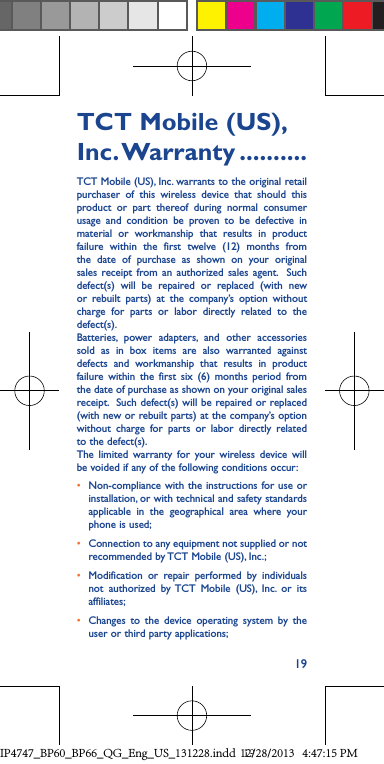 19TCT Mobile (US), Inc. Warranty ..........TCT Mobile (US), Inc. warrants to the original retail purchaser of this wireless device that should this product or part thereof during normal consumer usage and condition be proven to be defective in material or workmanship that results in product failure within the first twelve (12) months from the date of purchase as shown on your original sales receipt from an authorized sales agent.  Such defect(s) will be repaired or replaced (with new or rebuilt parts) at the company’s option without charge for parts or labor directly related to the defect(s). Batteries, power adapters, and other accessories sold as in box items are also warranted against defects and workmanship that results in product failure within the first six (6) months period from the date of purchase as shown on your original sales receipt.  Such defect(s) will be repaired or replaced (with new or rebuilt parts) at the company’s option without charge for parts or labor directly related to the defect(s). The limited warranty for your wireless device will be voided if any of the following conditions occur:• Non-compliance with the instructions for use or installation, or with technical and safety standards applicable in the geographical area where your phone is used;• Connection to any equipment not supplied or not recommended by TCT Mobile (US), Inc.;• Modification or repair performed by individuals not authorized by TCT Mobile (US), Inc. or its affiliates; • Changes to the device operating system by the user or third party applications;IP4747_BP60_BP66_QG_Eng_US_131228.indd   1912/28/2013   4:47:15 PM