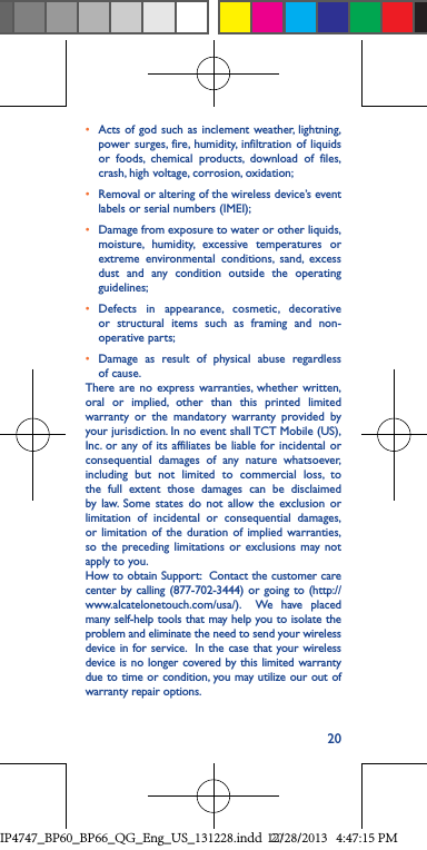 20• Acts of god such as inclement weather, lightning, power surges, fire, humidity, infiltration of liquids or foods, chemical products, download of files, crash, high voltage, corrosion, oxidation;• Removal or altering of the wireless device’s event labels or serial numbers (IMEI);• Damage from exposure to water or other liquids, moisture, humidity, excessive temperatures or extreme environmental conditions, sand, excess dust and any condition outside the operating guidelines;• Defects in appearance, cosmetic, decorative or structural items such as framing and non-operative parts;• Damage as result of physical abuse regardless of cause.There are no express warranties, whether written, oral or implied, other than this printed limited warranty or the mandatory warranty provided by your jurisdiction. In no event shall TCT Mobile (US), Inc. or any of its affiliates be liable for incidental or consequential damages of any nature whatsoever, including but not limited to commercial loss, to the full extent those damages can be disclaimed by law. Some states do not allow the exclusion or limitation of incidental or consequential damages, or limitation of the duration of implied warranties, so the preceding limitations or exclusions may not apply to you.How to obtain Support:  Contact the customer care center by calling (877-702-3444) or going to (http://www.alcatelonetouch.com/usa/).  We have placed many self-help tools that may help you to isolate the problem and eliminate the need to send your wireless device in for service.  In the case that your wireless device is no longer covered by this limited warranty due to time or condition, you may utilize our out of warranty repair options. IP4747_BP60_BP66_QG_Eng_US_131228.indd   2012/28/2013   4:47:15 PM