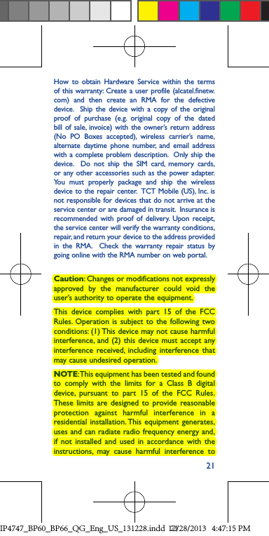 21How to obtain Hardware Service within the terms of this warranty: Create a user profile (alcatel.finetw.com) and then create an RMA for the defective device.  Ship the device with a copy of the original proof of purchase (e.g. original copy of the dated bill of sale, invoice) with the owner’s return address (No PO Boxes accepted), wireless carrier’s name, alternate daytime phone number, and email address with a complete problem description.  Only ship the device.  Do not ship the SIM card, memory cards, or any other accessories such as the power adapter.  You must properly package and ship the wireless device to the repair center.  TCT Mobile (US), Inc. is not responsible for devices that do not arrive at the service center or are damaged in transit.  Insurance is recommended with proof of delivery. Upon receipt, the service center will verify the warranty conditions, repair, and return your device to the address provided in the RMA.  Check the warranty repair status by going online with the RMA number on web portal.Caution: Changes or modifications not expressly approved by the manufacturer could void the user’s authority to operate the equipment.This device complies with part 15 of the FCC Rules. Operation is subject to the following two conditions: (1) This device may not cause harmful interference, and (2) this device must accept any interference received, including interference that may cause undesired operation.NOTE: This equipment has been tested and found to comply with the limits for a Class B digital device, pursuant to part 15 of the FCC Rules. These limits are designed to provide reasonable protection against harmful interference in a residential installation. This equipment generates, uses and can radiate radio frequency energy and, if not installed and used in accordance with the instructions, may cause harmful interference to IP4747_BP60_BP66_QG_Eng_US_131228.indd   2112/28/2013   4:47:15 PM